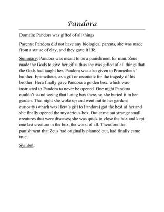 Pandora
Domain: Pandora was gifted of all things
Parents: Pandora did not have any biological parents, she was made
from a statue of clay, and they gave it life.
Summary: Pandora was meant to be a punishment for man. Zeus
made the Gods to give her gifts; thus she was gifted of all things that
the Gods had taught her. Pandora was also given to Prometheus‟
brother, Epimetheus, as a gift or reconcile for the tragedy of his
brother. Hera finally gave Pandora a golden box, which was
instructed to Pandora to never be opened. One night Pandora
couldn‟t stand seeing that luring box there, so she buried it in her
garden. That night she woke up and went out to her garden;
curiosity (which was Hera‟s gift to Pandora) got the best of her and
she finally opened the mysterious box. Out came out strange small
creatures that were diseases; she was quick to close the box and kept
one last creature in the box, the worst of all. Therefore the
punishment that Zeus had originally planned out, had finally came
true.
Symbol:
 