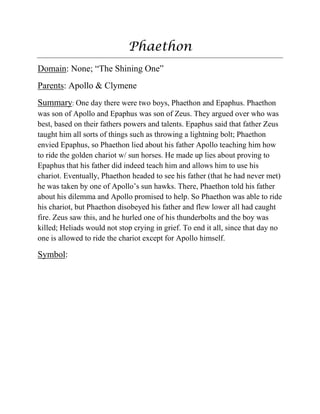 Phaethon
Domain: None; “The Shining One”
Parents: Apollo & Clymene
Summary: One day there were two boys, Phaethon and Epaphus. Phaethon
was son of Apollo and Epaphus was son of Zeus. They argued over who was
best, based on their fathers powers and talents. Epaphus said that father Zeus
taught him all sorts of things such as throwing a lightning bolt; Phaethon
envied Epaphus, so Phaethon lied about his father Apollo teaching him how
to ride the golden chariot w/ sun horses. He made up lies about proving to
Epaphus that his father did indeed teach him and allows him to use his
chariot. Eventually, Phaethon headed to see his father (that he had never met)
he was taken by one of Apollo‟s sun hawks. There, Phaethon told his father
about his dilemma and Apollo promised to help. So Phaethon was able to ride
his chariot, but Phaethon disobeyed his father and flew lower all had caught
fire. Zeus saw this, and he hurled one of his thunderbolts and the boy was
killed; Heliads would not stop crying in grief. To end it all, since that day no
one is allowed to ride the chariot except for Apollo himself.
Symbol:
 
