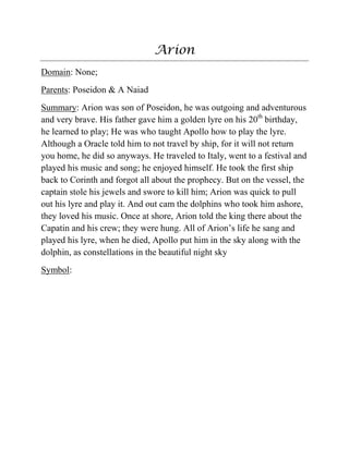 Arion
Domain: None;
Parents: Poseidon & A Naiad
Summary: Arion was son of Poseidon, he was outgoing and adventurous
and very brave. His father gave him a golden lyre on his 20th
birthday,
he learned to play; He was who taught Apollo how to play the lyre.
Although a Oracle told him to not travel by ship, for it will not return
you home, he did so anyways. He traveled to Italy, went to a festival and
played his music and song; he enjoyed himself. He took the first ship
back to Corinth and forgot all about the prophecy. But on the vessel, the
captain stole his jewels and swore to kill him; Arion was quick to pull
out his lyre and play it. And out cam the dolphins who took him ashore,
they loved his music. Once at shore, Arion told the king there about the
Capatin and his crew; they were hung. All of Arion‟s life he sang and
played his lyre, when he died, Apollo put him in the sky along with the
dolphin, as constellations in the beautiful night sky
Symbol:
 