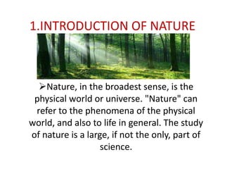 1.INTRODUCTION OF NATURE
Nature, in the broadest sense, is the
physical world or universe. "Nature" can
refer to the phenomena of the physical
world, and also to life in general. The study
of nature is a large, if not the only, part of
science.
 