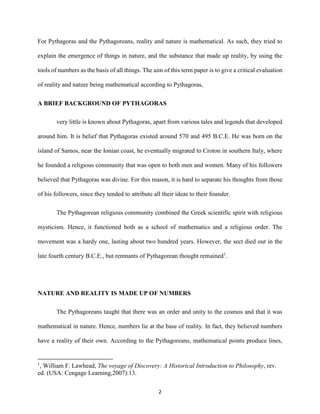 2
For Pythagoras and the Pythagoreans, reality and nature is mathematical. As such, they tried to
explain the emergence of things in nature, and the substance that made up reality, by using the
tools of numbers as the basis of all things. The aim of this term paper is to give a critical evaluation
of reality and nature being mathematical according to Pythagoras,
A BRIEF BACKGROUND OF PYTHAGORAS
very little is known about Pythagoras, apart from various tales and legends that developed
around him. It is belief that Pythagoras existed around 570 and 495 B.C.E. He was born on the
island of Samos, near the Ionian coast, he eventually migrated to Croton in southern Italy, where
he founded a religious community that was open to both men and women. Many of his followers
believed that Pythagoras was divine. For this reason, it is hard to separate his thoughts from those
of his followers, since they tended to attribute all their ideas to their founder.
The Pythagorean religious community combined the Greek scientific spirit with religious
mysticism. Hence, it functioned both as a school of mathematics and a religious order. The
movement was a hardy one, lasting about two hundred years. However, the sect died out in the
late fourth century B.C.E., but remnants of Pythagorean thought remained1
.
NATURE AND REALITY IS MADE UP OF NUMBERS
The Pythagoreans taught that there was an order and unity to the cosmos and that it was
mathematical in nature. Hence, numbers lie at the base of reality. In fact, they believed numbers
have a reality of their own. According to the Pythagoreans, mathematical points produce lines,
1
, William F. Lawhead, The voyage of Discovery: A Historical Introduction to Philosophy, rev.
ed. (USA: Cengage Learning,2007):13.
 