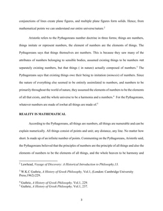 3
conjunctions of lines create plane figures, and multiple plane figures form solids. Hence, from
mathematical points we can understand our entire universe/nature.2
Aristotle refers to the Pythagoreans number doctrine in three forms; things are numbers,
things imitate or represent numbers, the element of numbers are the elements of things. The
Pythagoreans says that things themselves are numbers. This is because they saw many of the
attributes of numbers belonging to sensible bodies, assumed existing things to be numbers not
separately existing numbers, but that things ( in nature) actually composed of numbers.3
The
Pythagoreans says that existing things owe their being to imitation (mimesis) of numbers. Since
the nature of everything else seemed to be entirely assimilated to numbers, and numbers to be
primarily throughout the world of nature, they assumed the elements of numbers to be the elements
of all that exists, and the whole universe to be a harmonia and a numbers.4
For the Pythagoreans,
whatever numbers are made of iswhat all things are made of.5
REALITY IS MATHEMATICAL
According to the Pythagoreans, all things are numbers, all things are numerable and can be
explain numerically. All things consist of points and unit; any distance, any line. No matter how
short. Is made up of an infinite number of points. Commenting on the Pythagoreans, Aristotle said,
the Pythagoreans believed that the principles of numbers are the principle of all things and also the
elements of numbers to be the elements of all things, and the whole heaven to be harmony and
2
Lawhead, Voyage of Discovery: A Historical Introduction to Philosophy,13.
3
W.K.C Guthrie, A History of Greek Philosophy, Vol.1, (London: Cambridge University
Press,1962):229.
4
Guthrie, A History of Greek Philosophy, Vol.1, 229.
5
Guthrie, A History of Greek Philosophy, Vol.1, 237.
 