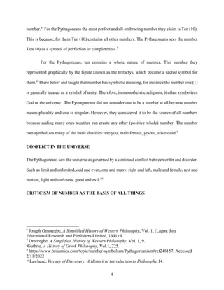 4
number.6
For the Pythagoreans the most perfect and all-embracing number they claim is Ten (10).
This is because, for them Ten (10) contains all other numbers. The Pythagoreans sees the number
Ten(10) as a symbol of perfection or completeness.7
For the Pythagoreans, ten contains a whole nature of number. This number they
represented graphically by the figure known as the tetractys, which became a sacred symbol for
them.8
There belief and taught that number has symbolic meaning, for instance the number one (1)
is generally treated as a symbol of unity. Therefore, in monotheistic religions, it often symbolizes
God or the universe. The Pythagoreans did not consider one to be a number at all because number
means plurality and one is singular. However, they considered it to be the source of all numbers
because adding many ones together can create any other (positive whole) number. The number
two symbolizes many of the basic dualities: me/you, male/female, yes/no, alive/dead.9
CONFLICT IN THE UNIVERSE
The Pythagoreans saw the universe as governed by a continual conflict between order and disorder.
Such as limit and unlimited, odd and even, one and many, right and left, male and female, rest and
motion, light and darkness, good and evil.10
CRITICISM OF NUMBER AS THE BASIS OF ALL THINGS
6
Joseph Omoregbe, A Simplified History of Western Philosophy, Vol. 1, (Lagos: Joja
Educational Research and Publishers Limited, 1991):9.
7
Omoregbe, A Simplified History of Western Philosophy, Vol. 1, 9.
8
Guthrie, A History of Greek Philosophy, Vol.1, 225.
9
https://www.britannica.com/topic/number-symbolism/Pythagoreanism#ref248157, Accessed
2/11/2022
10
Lawhead, Voyage of Discovery: A Historical Introduction to Philosophy,14.
 