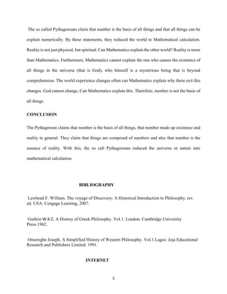 5
The so called Pythagoreans claim that number is the basis of all things and that all things can be
explain numerically. By these statements, they reduced the world to Mathematical calculation.
Reality is not just physical, but spiritual. Can Mathematics explain the other world? Reality is more
than Mathematics. Furthermore, Mathematics cannot explain the one who causes the existence of
all things in the universe (that is God), who himself is a mysterious being that is beyond
comprehension. The world experience changes often can Mathematics explain why there exit this
changes. God cannot change, Can Mathematics explain this. Therefore, number is not the basis of
all things.
CONCLUSION
The Pythagorean claims that number is the basis of all things, that number made up existence and
reality in general. They claim that things are composed of numbers and also that number is the
essence of reality. With this, the so call Pythagoreans reduced the universe or nature into
mathematical calculation.
BIBLIOGRAPHY
Lawhead F. William. The voyage of Discovery: A Historical Introduction to Philosophy. rev.
ed. USA: Cengage Learning, 2007.
Guthrie W.K.C. A History of Greek Philosophy. Vol.1. London: Cambridge University
Press.1962.
Omoregbe Joseph. A Simplified History of Western Philosophy. Vol.1.Lagos: Joja Educational
Research and Publishers Limited. 1991.
INTERNET
 