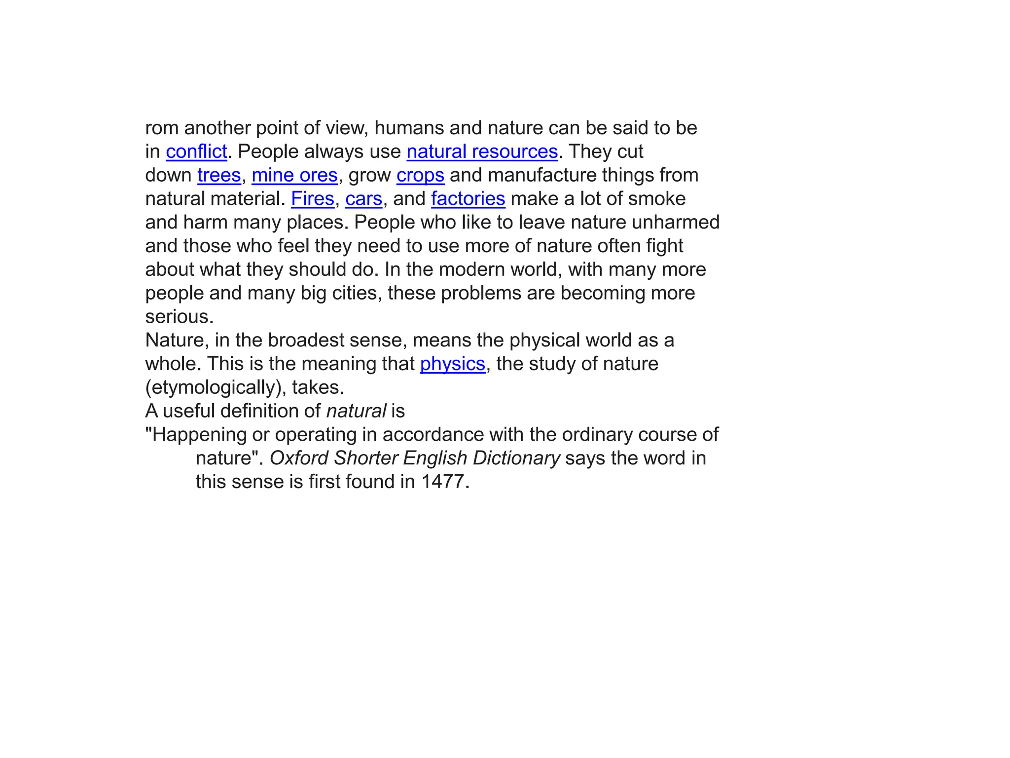 rom another point of view, humans and nature can be said to be
in conflict. People always use natural resources. They cut
down trees, mine ores, grow crops and manufacture things from
natural material. Fires, cars, and factories make a lot of smoke
and harm many places. People who like to leave nature unharmed
and those who feel they need to use more of nature often fight
about what they should do. In the modern world, with many more
people and many big cities, these problems are becoming more
serious.
Nature, in the broadest sense, means the physical world as a
whole. This is the meaning that physics, the study of nature
(etymologically), takes.
A useful definition of natural is
"Happening or operating in accordance with the ordinary course of
nature". Oxford Shorter English Dictionary says the word in
this sense is first found in 1477.
 