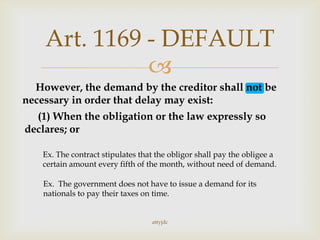 
However, the demand by the creditor shall not be
necessary in order that delay may exist:
(1) When the obligation or the law expressly so
declares; or
Ex. The government does not have to issue a demand for its
nationals to pay their taxes on time.
Ex. The contract stipulates that the obligor shall pay the obligee a
certain amount every fifth of the month, without need of demand.
Art. 1169 - DEFAULT
attyjdc
 