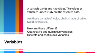 A variable varies and has values. The values of
variables under study are the research data.
Are these variables? color, chair, shape of table,
tweet, shirt style.
How are these different?
Quantitative and qualitative variables
Discrete and continuous variables
Variables
 