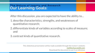 Our Learning Goals:
After this discussion, you are expected to have the ability to…
1. describe characteristics, strengths, and weaknesses of
quantitative research;
2. differentiate kinds of variables according to scales of measure;
and
3. contrast kinds of quantitative research.
This slideshow presentation will be made available through the trainer’s website:
mathbychua.weebly.com.
Download the document to use it as reference.
The Nature of Inquiry and Research
 