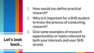 1. How would you define practical
research?
2. Why is it important for a SHS student
to know the process of conducting
research?
3. Give some examples of research
opportunities or topics relevant to
both your interests and your SHS
strand.
Let’s look
back…
 