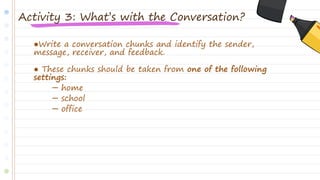 ●Write a conversation chunks and identify the sender,
message, receiver, and feedback.
● These chunks should be taken from one of the following
settings:
─ home
─ school
─ office
Activity 3: What’s with the Conversation?
 