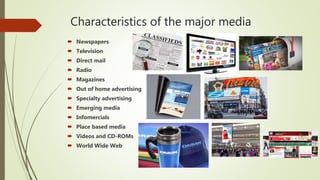 Characteristics of the major media
 Newspapers
 Television
 Direct mail
 Radio
 Magazines
 Out of home advertising
 Specialty advertising
 Emerging media
 Infomercials
 Place based media
 Videos and CD-ROMs
 World Wide Web
 