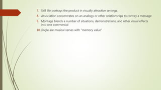 7. Still life portrays the product in visually attractive settings.
8. Association concentrates on an analogy or other relationships to convey a message
9. Montage blends a number of situations, demonstrations, and other visual effects
into one commercial
10. Jingle are musical verses with “memory value”
 