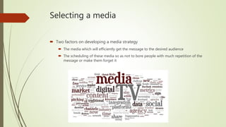 Selecting a media
 Two factors on developing a media strategy
 The media which will efficiently get the message to the desired audience
 The scheduling of these media so as not to bore people with much repetition of the
message or make them forget it
 