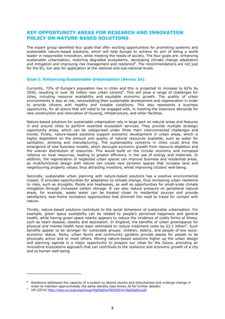 KEY OPPORTUNITY AREAS FOR RESEARCH AND INNOVATION
POLICY ON NATURE-BASED SOLUTIONS
The expert group identified four goals that offer exciting opportunities for promoting systemic and
sustainable nature-based solutions, which will help Europe to achieve its aim of being a world
leader in responsible innovation, while meeting the needs of society. The four goals are: enhancing
sustainable urbanisation, restoring degraded ecosystems, developing climate change adaptation
and mitigation and improving risk management and resilience8
. The recommendations are not just
for the EU, but also for application at the national and sub-national levels.
Goal 1: Enhancing Sustainable Urbanisation (Annex 2a)
Currently, 73% of Europe’s population live in cities and this is projected to increase to 82% by
2050, resulting in over 36 million new urban citizens9
. This will pose a range of challenges for
cities, including resource availability and equitable economic growth. The quality of urban
environments is also at risk, necessitating their sustainable development and regeneration in order
to provide citizens with healthy and liveable conditions. This also represents a business
opportunity, for all actors that will need to be engaged with, in meeting the extensive demands for
new construction and renovation of housing, infrastructure, and other facilities.
Nature-based solutions for sustainable urbanisation rely in large part on natural areas and features
in and around cities to perform essential ecosystem services. They provide multiple strategic
opportunity areas, which can be categorised under three main interconnected challenges and
trends. Firstly, nature-based solutions support economic development in urban areas, which is
highly dependent on the amount and quality of natural resources available, such as water for
sanitation, drinking and manufacturing. The sustainability concerns in cities could drive the
emergence of new business models, which decouple economic growth from resource depletion and
the uneven distribution of resources. This would build on the circular economy and increased
reliance on local resources, leading to greater efficiency in the use of energy and materials. In
addition, the regeneration of neglected urban spaces can improve business and residential areas,
as multifunctional design with nature can create new dynamic spaces that increase land and
neighbouring property values, thus attracting investors, whilst improving citizens’ well-being.
Secondly, sustainable urban planning with nature-based solutions has a positive environmental
impact. It provides opportunities for adaptation to climate change, thus increasing urban resilience
to risks, such as droughts, floods and heatwaves, as well as opportunities for small-scale climate
mitigation through increased carbon storage. It can also reduce pressure on peripheral natural
areas, for example, waste water can be treated closer to residential sources and provide
satisfactory near-home recreation opportunities that diminish the need to travel for contact with
nature.
Thirdly, nature-based solutions contribute to the social dimension of sustainable urbanisation. For
example, green space availability can be related to people’s perceived happiness and general
health, while having green space nearby appears to reduce the incidence of costly forms of illness,
such as heart disease, obesity and depression. In England, the benefits of urban greenspaces for
physical and mental health have been estimated to reduce treatment costs by £2.1 billion4
. Such
benefits appear to be stronger for vulnerable groups: children, elderly, and people of low socio-
economic status. Parks, urban farms and community gardens provide places for people to be
physically active and to meet others. Moving nature-based solutions higher up the urban design
and planning agenda is a major opportunity to prepare our cities for the future, providing an
innovative ecosystems approach that can contribute to the resilience and economic growth of a city
and to human well-being.
8
Resilience addresses the capacity of a system to absorb shocks and disturbances and undergo change in
order to maintain approximately the same identity (see Annex 2d for further details)
9
UN (2014) http://esa.un.org/unpd/wup/Highlights/WUP2014-Highlights.pdf
8
 