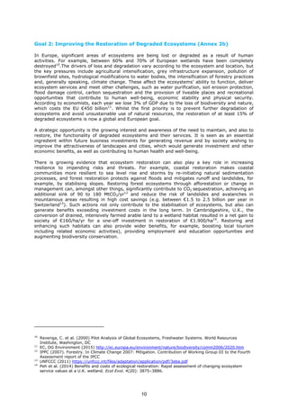 Goal 2: Improving the Restoration of Degraded Ecosystems (Annex 2b)
In Europe, significant areas of ecosystems are being lost or degraded as a result of human
activities. For example, between 60% and 70% of European wetlands have been completely
destroyed10
.The drivers of loss and degradation vary according to the ecosystem and location, but
the key pressures include agricultural intensification, grey infrastructure expansion, pollution of
brownfield sites, hydrological modifications to water bodies, the intensification of forestry practices
and, generally speaking, climate change. These affect the ecosystems’ ability to function, deliver
ecosystem services and meet other challenges, such as water purification, soil erosion protection,
flood damage control, carbon sequestration and the provision of liveable places and recreational
opportunities that contribute to human well-being, economic stability and physical security.
According to economists, each year we lose 3% of GDP due to the loss of biodiversity and nature,
which costs the EU €450 billion11
. Whilst the first priority is to prevent further degradation of
ecosystems and avoid unsustainable use of natural resources, the restoration of at least 15% of
degraded ecosystems is now a global and European goal.
A strategic opportunity is the growing interest and awareness of the need to maintain, and also to
restore, the functionality of degraded ecosystems and their services. It is seen as an essential
ingredient within future business investments for generating revenue and by society wishing to
improve the attractiveness of landscapes and cities, which would generate investment and other
economic benefits, as well as contributing to human health and well-being.
There is growing evidence that ecosystem restoration can also play a key role in increasing
resilience to impending risks and threats. For example, coastal restoration makes coastal
communities more resilient to sea level rise and storms by re-initiating natural sedimentation
processes, and forest restoration protects against floods and mitigates runoff and landslides, for
example, by stabilising slopes. Restoring forest ecosystems through afforestation or change in
management can, amongst other things, significantly contribute to CO2 sequestration, achieving an
additional sink of 90 to 180 MtCO2/yr12
and reduce the risk of landslides and avalanches in
mountainous areas resulting in high cost savings (e.g. between €1.5 to 2.5 billion per year in
Switzerland13
). Such actions not only contribute to the stabilisation of ecosystems, but also can
generate benefits exceeding investment costs in the long term. In Cambridgeshire, U.K., the
conversion of drained, intensively farmed arable land to a wetland habitat resulted in a net gain to
society of €160/ha/yr for a one-off investment in restoration of €1.900/ha14
. Restoring and
enhancing such habitats can also provide wider benefits, for example, boosting local tourism
including related economic activities), providing employment and education opportunities and
augmenting biodiversity conservation.
10
Revenga, C. et al. (2000) Pilot Analysis of Global Ecosystems, Freshwater Systems. World Resources
Institute, Washington, DC
11
EC, DG Environment (2015) http://ec.europa.eu/environment/nature/biodiversity/comm2006/2020.htm
12
IPPC (2007). Forestry. In Climate Change 2007: Mitigation. Contribution of Working Group III to the Fourth
Assessment report of the IPCC
13
UNFCCC (2011) https://unfccc.int/files/adaptation/application/pdf/3eba.pdf
14
Peh et al. (2014) Benefits and costs of ecological restoration: Rapid assessment of changing ecosystem
service values at a U.K. wetland. Ecol Evol. 4(20): 3875–3886.
10
 