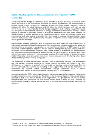 Goal 3: Developing Climate Change Adaptation and Mitigation (CCAM)
(Annex 2c)
Addressing climate change is a challenge as its impacts on Europe are likely to increase and it
affects all aspects of the environment, economy and society. For example, the annual damage of
climate change to the EU economy, measured as GDP loss from today’s conditions, could be
between €20 billion for a 2.5°C scenario and €65 billion for a 5.4°C scenario with high sea level
rise15
. There are two responses to climate change: adaptation that seeks to reduce the impacts
and mitigation to decrease CO2 emissions or energy demand or increase carbon storage. Climate
change is also one of the main drivers of ecosystem degradation and loss, often affecting the
ability of nature to provide solutions to the challenges our society faces. Since climate change is an
over-arching and cross-cutting challenge, there is a need to develop integrated nature-based
solutions that address both adaptation and mitigation and can be applied across different sectors
and/or goals and challenges.
One important strategic opportunity area is integrating grey with green and blue infrastructure, so
that more traditional methods of management, for example water management in urban areas, are
complemented or enhanced by using nature to increase their contribution to CCAM, as well as their
social and economic benefits. Improved natural resource management by “zero waste” production
is another critical area relevant to CCAM. Here, waste is seen as a resource and nature-inspired
and nature-supported solutions can be applied, so that the use of resources is circular, with closed
nutrient, gas, water and energy cycles, whenever possible. This could include re-designing human-
made infrastructure and production systems as natural ecosystems or developing nature-based
“frugal technologies” for lowering energy use.
The investment in CCAM nature-based solutions, such as developing low cost, low maintenance
and low carbon emissions solutions to climate change mitigation will enhance the cost-
effectiveness of responses to societal, environmental, and possibly economic challenges. This can
also be achieved, for example, by investing in new approaches such as bio-inspiration and
biomimicry, to enhance carbon sequestration through techniques, such as carbon
biomineralisation, as well as learning from how nature adapts to extreme events.
A good example of a CCAM nature-based solution that meets several objectives and challenges is
floodplain restoration. For example, the floodplain of the Noordwaard polder, Netherlands is being
restored as part of the "Room for the river" programme16
. The programme will provide climate
change-related flood protection for four million people, most of them in cities, improve the
environmental quality for people and nature, and to increase recreational facilities and boost the
economy.
15
Ciscar, J. et al. (2011) Proceedings of the National Academy of Sciences, 108, 2678-2683.
16
Ruimte voor de rivier (2015) http://www.ruimtevoorderivier.nl/english/room-for-the-river-programme/
12
 