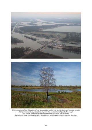 The restoration of the floodplain of the Noordwaard polder, the Netherlands, will provide climate
change-related flood protection, improve the environmental quality for people
and nature, increase recreational facilities and boost the economy.
Both photos show the situation after depoldering, which has left more room for the river.
13
 