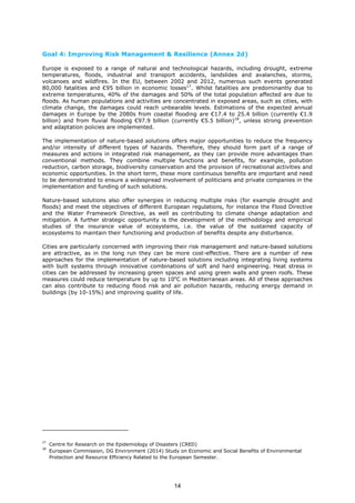 Goal 4: Improving Risk Management & Resilience (Annex 2d)
Europe is exposed to a range of natural and technological hazards, including drought, extreme
temperatures, floods, industrial and transport accidents, landslides and avalanches, storms,
volcanoes and wildfires. In the EU, between 2002 and 2012, numerous such events generated
80,000 fatalities and €95 billion in economic losses17
. Whilst fatalities are predominantly due to
extreme temperatures, 40% of the damages and 50% of the total population affected are due to
floods. As human populations and activities are concentrated in exposed areas, such as cities, with
climate change, the damages could reach unbearable levels. Estimations of the expected annual
damages in Europe by the 2080s from coastal flooding are €17.4 to 25.4 billion (currently €1.9
billion) and from fluvial flooding €97.9 billion (currently €5.5 billion)18
, unless strong prevention
and adaptation policies are implemented.
The implementation of nature-based solutions offers major opportunities to reduce the frequency
and/or intensity of different types of hazards. Therefore, they should form part of a range of
measures and actions in integrated risk management, as they can provide more advantages than
conventional methods. They combine multiple functions and benefits, for example, pollution
reduction, carbon storage, biodiversity conservation and the provision of recreational activities and
economic opportunities. In the short term, these more continuous benefits are important and need
to be demonstrated to ensure a widespread involvement of politicians and private companies in the
implementation and funding of such solutions.
Nature-based solutions also offer synergies in reducing multiple risks (for example drought and
floods) and meet the objectives of different European regulations, for instance the Flood Directive
and the Water Framework Directive, as well as contributing to climate change adaptation and
mitigation. A further strategic opportunity is the development of the methodology and empirical
studies of the insurance value of ecosystems, i.e. the value of the sustained capacity of
ecosystems to maintain their functioning and production of benefits despite any disturbance.
Cities are particularly concerned with improving their risk management and nature-based solutions
are attractive, as in the long run they can be more cost-effective. There are a number of new
approaches for the implementation of nature-based solutions including integrating living systems
with built systems through innovative combinations of soft and hard engineering. Heat stress in
cities can be addressed by increasing green spaces and using green walls and green roofs. These
measures could reduce temperature by up to 10o
C in Mediterranean areas. All of these approaches
can also contribute to reducing flood risk and air pollution hazards, reducing energy demand in
buildings (by 10-15%) and improving quality of life.
17
Centre for Research on the Epidemiology of Disasters (CRED)
18
European Commission, DG Environment (2014) Study on Economic and Social Benefits of Environmental
Protection and Resource Efficiency Related to the European Semester.
14
 