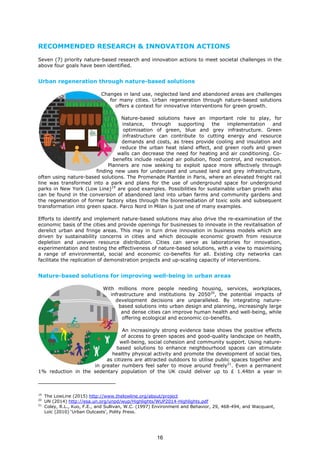 RECOMMENDED RESEARCH & INNOVATION ACTIONS
Seven (7) priority nature-based research and innovation actions to meet societal challenges in the
above four goals have been identified.
Urban regeneration through nature-based solutions
Changes in land use, neglected land and abandoned areas are challenges
for many cities. Urban regeneration through nature-based solutions
offers a context for innovative interventions for green growth.
Nature-based solutions have an important role to play, for
instance, through supporting the implementation and
optimisation of green, blue and grey infrastructure. Green
infrastructure can contribute to cutting energy and resource
demands and costs, as trees provide cooling and insulation and
reduce the urban heat island effect, and green roofs and green
walls can decrease the need for heating and air conditioning. Co-
benefits include reduced air pollution, flood control, and recreation.
Planners are now seeking to exploit space more effectively through
finding new uses for underused and unused land and grey infrastructure,
often using nature-based solutions. The Promenade Plantée in Paris, where an elevated freight rail
line was transformed into a park and plans for the use of underground space for underground
parks in New York (Low Line)19
are good examples. Possibilities for sustainable urban growth also
can be found in the conversion of abandoned land into urban farms and community gardens and
the regeneration of former factory sites through the bioremediation of toxic soils and subsequent
transformation into green space. Parco Nord in Milan is just one of many examples.
Efforts to identify and implement nature-based solutions may also drive the re-examination of the
economic basis of the cities and provide openings for businesses to innovate in the revitalisation of
derelict urban and fringe areas. This may in turn drive innovation in business models which are
driven by sustainability concerns in cities and which decouple economic growth from resource
depletion and uneven resource distribution. Cities can serve as laboratories for innovation,
experimentation and testing the effectiveness of nature-based solutions, with a view to maximising
a range of environmental, social and economic co-benefits for all. Existing city networks can
facilitate the replication of demonstration projects and up-scaling capacity of interventions.
Nature-based solutions for improving well-being in urban areas
With millions more people needing housing, services, workplaces,
infrastructure and institutions by 205020
, the potential impacts of
development decisions are unparalleled. By integrating nature-
based solutions into urban design and planning, increasingly large
and dense cities can improve human health and well-being, while
offering ecological and economic co-benefits.
An increasingly strong evidence base shows the positive effects
of access to green spaces and good-quality landscape on health,
well-being, social cohesion and community support. Using nature-
based solutions to enhance neighbourhood spaces can stimulate
healthy physical activity and promote the development of social ties,
as citizens are attracted outdoors to utilise public spaces together and
in greater numbers feel safer to move around freely21
. Even a permanent
1% reduction in the sedentary population of the UK could deliver up to £ 1.44bn a year in
19
The LowLine (2015) http://www.thelowline.org/about/project
20
UN (2014) http://esa.un.org/unpd/wup/Highlights/WUP2014-Highlights.pdf
21
Coley, R.L., Kuo, F.E., and Sullivan, W.C. (1997) Environment and Behavior, 29, 468-494, and Wacquant,
Loïc (2010) ‘Urban Outcasts’, Polity Press.
16
 