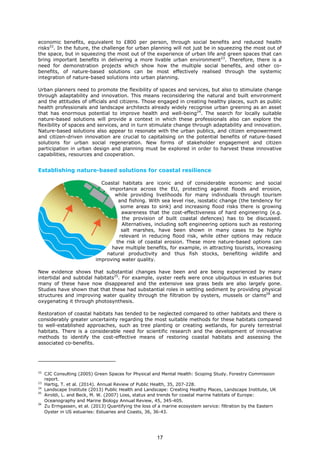economic benefits, equivalent to £800 per person, through social benefits and reduced health
risks22
. In the future, the challenge for urban planning will not just be in squeezing the most out of
the space, but in squeezing the most out of the experience of urban life and green spaces that can
bring important benefits in delivering a more livable urban environment23
. Therefore, there is a
need for demonstration projects which show how the multiple social benefits, and other co-
benefits, of nature-based solutions can be most effectively realised through the systemic
integration of nature-based solutions into urban planning.
Urban planners need to promote the flexibility of spaces and services, but also to stimulate change
through adaptability and innovation. This means reconsidering the natural and built environment
and the attitudes of officials and citizens. Those engaged in creating healthy places, such as public
health professionals and landscape architects already widely recognise urban greening as an asset
that has enormous potential to improve health and well-being24
. The search for locally suitable
nature-based solutions will provide a context in which these professionals also can explore the
flexibility of spaces and services, and in turn stimulate change through adaptability and innovation.
Nature-based solutions also appear to resonate with the urban publics, and citizen empowerment
and citizen-driven innovation are crucial to capitalising on the potential benefits of nature-based
solutions for urban social regeneration. New forms of stakeholder engagement and citizen
participation in urban design and planning must be explored in order to harvest these innovative
capabilities, resources and cooperation.
Establishing nature-based solutions for coastal resilience
Coastal habitats are iconic and of considerable economic and social
importance across the EU, protecting against floods and erosion,
while providing livelihoods for many individuals through tourism
and fishing. With sea level rise, isostatic change (the tendency for
some areas to sink) and increasing flood risks there is growing
awareness that the cost-effectiveness of hard engineering (e.g.
the provision of built coastal defences) has to be discussed.
Alternatives, including soft engineering options such as restoring
salt marshes, have been shown in many cases to be highly
relevant in reducing flood risk, while other options may reduce
the risk of coastal erosion. These more nature-based options can
have multiple benefits, for example, in attracting tourists, increasing
natural productivity and thus fish stocks, benefiting wildlife and
improving water quality.
New evidence shows that substantial changes have been and are being experienced by many
intertidal and subtidal habitats25
. For example, oyster reefs were once ubiquitous in estuaries but
many of these have now disappeared and the extensive sea grass beds are also largely gone.
Studies have shown that that these had substantial roles in settling sediment by providing physical
structures and improving water quality through the filtration by oysters, mussels or clams26
and
oxygenating it through photosynthesis.
Restoration of coastal habitats has tended to be neglected compared to other habitats and there is
considerably greater uncertainty regarding the most suitable methods for these habitats compared
to well-established approaches, such as tree planting or creating wetlands, for purely terrestrial
habitats. There is a considerable need for scientific research and the development of innovative
methods to identify the cost-effective means of restoring coastal habitats and assessing the
associated co-benefits.
22
CJC Consulting (2005) Green Spaces for Physical and Mental Health: Scoping Study. Forestry Commission
report.
23
Hartig, T. et al. (2014). Annual Review of Public Health, 35, 207-228.
24
Landscape Institute (2013) Public Health and Landscape: Creating Healthy Places, Landscape Institute, UK
25
Airoldi, L. and Beck, M. W. (2007) Loss, status and trends for coastal marine habitats of Europe:
Oceanography and Marine Biology Annual Review, 45, 345-405.
26
Zu Ermgassen, et al. (2013) Quantifying the loss of a marine ecosystem service: filtration by the Eastern
Oyster in US estuaries: Estuaries and Coasts, 36, 36-43.
17
 