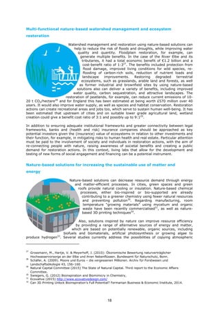 Multi-functional nature-based watershed management and ecosystem
restoration
Watershed management and restoration using nature-based solutions can
help to reduce the risk of floods and droughts, while improving water
quality and quantity. Floodplain restoration, for example, can
generate multiple benefits. In the case of the River Elbe and its
tributaries, it had a total economic benefit of €1.2 billion and a
cost-benefit ratio of 1:327
. The benefits included protection from
flood damage, improved living conditions for wild species, re-
flooding of carbon-rich soils, reduction of nutrient loads and
landscape improvements. Restoring degraded terrestrial
ecosystems, such as grasslands, arable land and forests, as well
as former industrial and brownfield sites by using nature-based
solutions also can deliver a variety of benefits, including improved
water quality, carbon sequestration, and attractive landscapes. The
restoration of peatlands, for example, can reduce current emissions of 10-
20 t CO2/hectare28
and for England this has been estimated at being worth £570 million over 40
years. It would also improve water supply, as well as species and habitat conservation. Restoration
actions can create recreational areas and jobs too, which serve to sustain human well-being. It has
been estimated that upstream of cities and on suitable lower grade agricultural land, wetland
creation could give a benefit:cost ratio of 3:1 and possibly up to 9:129
.
In addition to ensuring adequate institutional frameworks and greater connectivity between legal
frameworks, banks and (health and risk) insurance companies should be approached as key
potential investors given the (insurance) value of ecosystems in relation to other investments and
their function, for example, in mitigating risks to human health and real estate. Particular attention
must be paid to the involvement of society and individuals in restoration actions, with the aim of
re-connecting people with nature, raising awareness of societal benefits and creating a public
demand for restoration actions. In this context, living labs that allow for the development and
testing of new forms of social engagement and financing can be a potential instrument.
Nature-based solutions for increasing the sustainable use of matter and
energy
Nature-based solutions can decrease resource demand through energy
and matter-efficient processes. In cities, green spaces and green
roofs provide natural cooling or insulation. Nature-based chemical
processes, either bio-inspired or bio-supported are already
contributing to a greener chemistry using fewer natural resources
and preventing pollution30
. Regarding manufacturing, room
temperature “growing materials” using mycelium and organic
waste have been recently commercialised31
, as well as nature-
based 3D printing techniques32
.
Also, solutions inspired by nature can improve resource efficiency
by providing a range of alternative sources of energy and matter,
which are based on potentially renewable, organic sources, including
biofuels and biomaterials, artificial photosynthesis or growing algae to
produce hydrogen33
. Several studies currently address the possibilities of copying atmospheric
27
Grossmann, M., Hartje, V. & Meyerhoff, J. (2010): Ökonomische Bewertung naturverträglicher
Hochwasservorsorge an der Elbe und ihren Nebenflüssen. Bundesamt für Naturschutz, Bonn.
28
Schäfer, A. (2009). Moore und Euros – die vergessenen Millionen. Archiv für Forstwesen und
Landschaftsökologie 43, 156–160.
29
Natural Capital Committee (2015) The State of Natural Capital. Third report to the Economic Affairs
Committee.
30
Swiegers, G. (2012) Bioinspiration and Biomimicry in Chemistry,
31
Ecovative (2015) http://www.ecovativedesign.com/
32
Can 3D Printing Unlock Bioinspiration’s Full Potential? Fermanian Business & Economic Institute, 2014.
18
 