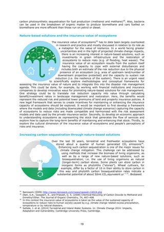 carbon photosynthetic sequestration for fuel production (methanol and methane)34
. Also, bacteria
can be used in the breakdown of organic matter to produce biomethane and cars fuelled on
biomethane are more efficient than those run on petrol or diesel.
Nature-based solutions and the insurance value of ecosystems
The insurance value of ecosystems35
has to date been largely overlooked
in research and practice and mostly discussed in relation to its role as
a metaphor for the value of resilience. In a world facing greater
uncertainties and in the light of projected climate change impacts,
there is an increasing interest in nature-based solutions, such as
investments in green infrastructure and the restoration of
ecosystems to reduce risks (e.g. of flooding, heat waves). The
insurance value of an ecosystem results from the system itself
having the capacity to cope with external disturbances and
includes both an estimate of the risk reduction due to the physical
presence of an ecosystem (e.g. area of upstream land/number of
downstream properties protected) and the capacity to sustain risk
reduction (i.e. the resilience of the system). There is an urgent need
to scientifically explore methodologies and conceptual frameworks for
assessing the insurance value of nature and to integrate this into the disaster risk management
agenda. This could be done, for example, by working with financial institutions and insurance
companies to develop innovative ways for promoting nature-based solutions for risk management.
One strategy could be to translate risk reduction capacity into value through calculating
benefit/investment ratios in landscape management and restoration. Here, the benefits would
represent the reduced risk and potential lower premiums of land and property insurance policies. A
new legal framework that serves to create incentives for maintaining or enhancing the insurance
capacity of ecosystems should be explored. It would be important to first develop a framework
where the models and data (including downscaled climate change scenarios) capturing the capacity
of ecosystems to reduce risks are made compatible and harmonised with the risk assessment
models and data used by the private insurance sector. Secondly, to develop an economic approach
to understanding ecosystems as representing the stock that generates the flow of services and
explore how to capture the long-term benefits of maintaining and enhancing that stock. Thirdly, to
explore the cultural dimension of the insurance value of ecosystems and people’s perceptions of
risks and insurance.
Increasing carbon sequestration through nature-based solutions
Over the last 30 years, terrestrial and freshwater ecosystems have
stored about a quarter of human generated CO2 emissions36
.
Enhancing such carbon sequestration is one of the major issues for
climate change mitigation. This challenge can be addressed by
using methods that increase the biomass of living organisms, as
well as by a range of new nature-based solutions, such as
biosequestration, i.e. the use of living organisms as natural
(longer-term) carbon stores. Some plants can store carbon in
inorganic forms as phytoliths (“stones”). Wheat cultivars, for
example, differ by a factor of 10 in their ability to store carbon in
this way and phytolith carbon biosequestration rates indicate a
substantial potential of about 50mt CO2 equivalent yr–1 37
. Biobased
33
Nanowerk (2009) http://www.nanowerk.com/news/newsid=14019.php
34
Olah, G.A., Goeppert, A., and Prakash, G. S. (2008) Chemical Recycling of Carbon Dioxide to Methanol and
Dimethyl Ether. The Journal of Organic Chemistry, 74, 487–498.
35
In this context the insurance value of ecosystems is taken as the value of the sustained capacity of
ecosystems to reduce risks to human society caused by e.g. climate change related excess precipitation,
temperature or by natural disasters.
36
Settele, J. et al. (2014) Terrestrial and Inland Water Systems. In: Climate Change 2014: Impacts,
Adaptation and Vulnerability. Cambridge University Press, Cambridge.
19
 