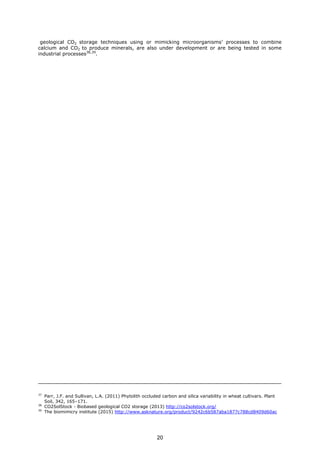 geological CO2 storage techniques using or mimicking microorganisms’ processes to combine
calcium and CO2 to produce minerals, are also under development or are being tested in some
industrial processes38,39
.
37
Parr, J.F. and Sullivan, L.A. (2011) Phytolith occluded carbon and silica variability in wheat cultivars. Plant
Soil, 342, 165–171.
38
CO2SolStock - Biobased geological CO2 storage (2013) http://co2solstock.org/
39
The biomimicry institute (2015) http://www.asknature.org/product/9242c6b587aba1877c788cd8409d60ac
20
 
