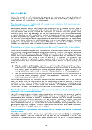 CONCLUSIONS
Within the overall aim of contributing to greening the economy and making development
sustainable, the Expert Group recommends that the EU Research & Innovation agenda on Nature-
Based Solutions and Re-Naturing Cities encompasses:
The development and deployment of nature-based solutions that maximise cost-
effectiveness and co-benefits
Nature-based solutions address specific demands or challenges, and at the same time they seek to
maximise other environmental, social and economic co- benefits. They represent an effective,
resource-efficient and flexible approach to sustainable and inclusive economic growth, while
improving human health and well-being and the natural environment. They can improve resilience
to natural disasters and offer cost-effective options for adapting to climate change and reducing
pollution. Inspiration and support from nature can stimulate scientific innovation and strengthen
the economy. The goals and research and innovation actions clearly demonstrate the opportunities
to put nature-based solutions into practice. Examples of current nature-based solutions that could
be applied or enhanced are provided in Annex 4. They also do not have clear boundaries and may
intersect with other policy areas, such as eco-innovation and the bio-economy.
The scaling-up of nature-based solutions across Europe, through a better evidence base
There is a clear need to compile a more comprehensive evidence base on the social, economic and
environmental effectiveness of possible nature-based solutions, including a comparison with more
traditional solutions. The evidence base should also address the limits to nature-based solutions:
beyond certain boundaries of environmental change (e.g. in precipitation and temperature) where
even large investments may result in small net effects in, for example, risk reduction. The
importance of actions being based on sound evidence and how this can be achieved can be
summarised in two main recommendations for evidence-based actions and policy-making (see
Annex 3):
1. That the evidence on the social, economic and environmental effectiveness of key nature-
based solutions under different conditions is assessed as soon as possible, as a coordination
and support action, but building on existing initiatives. Ideally this should be prior to the
main projects being implemented, to make the subsequent actions as effective as possible.
2. That the nature-based solutions are designed and implemented with the co-production of
scientifically sound knowledge through multi-stakeholder engagement, so that the
experience gained is shared with others.
The results of the research and innovation actions would form an important input to the evidence
base. This would offer the opportunity to test the transferability of various solutions to different
conditions in other regions of Europe, and devise models and large-scale demonstration projects
for scaling up local solutions to tackle larger scale problems. It is important to synthesise and
communicate the results effectively to maximise uptake of the most effective solutions.
The development of new business and investment models and legal and institutional
frameworks for nature-based solutions
Many of the research and innovation actions need further development and testing to establish
how they can be turned into bankable opportunities, scaled up to leverage private capital flows, or
transferred to other locations or actions. In order to be effective, they must also be successfully
embedded into society, business and policy. This will require (i) adequate integrated institutional
and legal frameworks and governance structures, so that the multiple benefits arising from nature-
based solutions are captured, (ii) new business and cooperation models involving the private sector
and enabling long-term financing, including public-private partnerships and market incentives.
These all need to be developed, tested and employed.
The empowerment, involvement and reconnection of citizens with nature to enhance
their well-being
Nature-based solutions offer a tremendous opportunity to enhance well-being and strengthen
community cohesion. Particular attention must be paid to the involvement of society and
individuals in restoration and other nature-based solutions, with the aim of re-connecting people
21
 