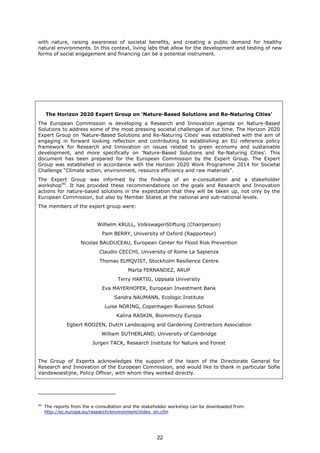 with nature, raising awareness of societal benefits, and creating a public demand for healthy
natural environments. In this context, living labs that allow for the development and testing of new
forms of social engagement and financing can be a potential instrument.
40
The reports from the e-consultation and the stakeholder workshop can be downloaded from:
http://ec.europa.eu/research/environment/index_en.cfm
The Horizon 2020 Expert Group on 'Nature-Based Solutions and Re-Naturing Cities'
The European Commission is developing a Research and Innovation agenda on Nature-Based
Solutions to address some of the most pressing societal challenges of our time. The Horizon 2020
Expert Group on 'Nature-Based Solutions and Re-Naturing Cities' was established with the aim of
engaging in forward looking reflection and contributing to establishing an EU reference policy
framework for Research and Innovation on issues related to green economy and sustainable
development, and more specifically on 'Nature-Based Solutions and Re-Naturing Cities'. This
document has been prepared for the European Commission by the Expert Group. The Expert
Group was established in accordance with the Horizon 2020 Work Programme 2014 for Societal
Challenge “Climate action, environment, resource efficiency and raw materials”.
The Expert Group was informed by the findings of an e-consultation and a stakeholder
workshop40
. It has provided these recommendations on the goals and Research and Innovation
actions for nature-based solutions in the expectation that they will be taken up, not only by the
European Commission, but also by Member States at the national and sub-national levels.
The members of the expert group were:
Wilhelm KRULL, VolkswagenStiftung (Chairperson)
Pam BERRY, University of Oxford (Rapporteur)
Nicolas BAUDUCEAU, European Center for Flood Risk Prevention
Claudio CECCHI, University of Rome La Sapienza
Thomas ELMQVIST, Stockholm Resilience Centre
Marta FERNANDEZ, ARUP
Terry HARTIG, Uppsala University
Eva MAYERHOFER, European Investment Bank
Sandra NAUMANN, Ecologic Institute
Luise NORING, Copenhagen Business School
Kalina RASKIN, Biomimicry Europa
Egbert ROOZEN, Dutch Landscaping and Gardening Contractors Association
William SUTHERLAND, University of Cambridge
Jurgen TACK, Research Institute for Nature and Forest
The Group of Experts acknowledges the support of the team of the Directorate General for
Research and Innovation of the European Commission, and would like to thank in particular Sofie
Vandewoestijne, Policy Officer, with whom they worked directly.
22
 