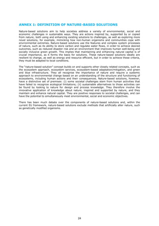 ANNEX 1: DEFINITION OF NATURE-BASED SOLUTIONS
Nature-based solutions aim to help societies address a variety of environmental, social and
economic challenges in sustainable ways. They are actions inspired by, supported by or copied
from nature; both using and enhancing existing solutions to challenges, as well as exploring more
novel solutions, for example, mimicking how non-human organisms and communities cope with
environmental extremes. Nature-based solutions use the features and complex system processes
of nature, such as its ability to store carbon and regulate water flows, in order to achieve desired
outcomes, such as reduced disaster risk and an environment that improves human well-being and
socially inclusive green growth. This implies that maintaining and enhancing natural capital is of
crucial importance, as it forms the basis for solutions. These nature-based solutions ideally are
resilient to change, as well as energy and resource efficient, but in order to achieve these criteria,
they must be adapted to local conditions.
The “nature-based solution” concept builds on and supports other closely related concepts, such as
the ecosystem approach, ecosystem services, ecosystem-based adaptation/mitigation, and green
and blue infrastructure. They all recognise the importance of nature and require a systemic
approach to environmental change based on an understanding of the structure and functioning of
ecosystems, including human actions and their consequences. Nature-based solutions, however,
have a distinctive set of premises: (i) some societal challenges stem from human activities that
have failed to recognize ecological limitations; (ii) sustainable alternatives to those activities can
be found by looking to nature for design and process knowledge. They therefore involve the
innovative application of knowledge about nature, inspired and supported by nature, and they
maintain and enhance natural capital. They are positive responses to societal challenges, and can
have the potential to simultaneously meet environmental, social and economic objectives.
There has been much debate over the components of nature-based solutions and, within the
current EU framework, nature-based solutions exclude methods that artificially alter nature, such
as genetically modified organisms.
24
 