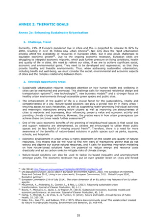 ANNEX 2: THEMATIC GOALS
Annex 2a: Enhancing Sustainable Urbanisation
1. Challenge, Trend
Currently, 73% of Europe’s population live in cities and this is projected to increase to 82% by
2050, resulting in over 36 million new urban citizens41
. Not only does the rapid urbanisation
process affect the availability of resources in European cities, but it also poses challenges to
equitable economic growth42
. Due to the ongoing economic recession, European cities are
struggling to integrate economic migrants, which puts further pressure on living conditions, health
and quality of life in cities. We need to rethink our cities, if we are to achieve significant social,
economic and environmental gains. They need to be developed and regenerated, so that they
provide healthy and liveable environments. Thus, when addressing sustainable urbanisation,
including health and well-being, we must consider the social, environmental and economic aspects
of cities and the complex relationship between them.
2. Strategic Opportunity Areas
• Sustainable urbanisation requires increased attention on how human health and wellbeing in
cities can be maintained and promoted. This challenge calls for improved residential design and
transportation systems43
, new technologies44
, new business models45
and a stronger focus on
healthy urban environments through accessible green spaces and public sites.
• The enhancement of the quality of life is a crucial factor for the sustainability, vitality and
competitiveness of a city. Nature-based solutions can play a pivotal role by in many areas -
ensuring access to basic necessities, as well as supporting health-promoting individual activities
and meaningful interactions among fellow citizens as well as improving the attractiveness of
cities to residents and businesses, thus influencing property value and economic activity and
providing climate change resilience. However, the precise ways in how urban greenspaces can
achieve these outcomes needs further assessment46
.
• One of the socio-economic benefits of the greening of neighbourhood spaces is that social ties
and support networks are strengthened, as citizens are encouraged to utilize these public
spaces and be less fearful of moving around freely47
. Therefore, there is a need for more
awareness of the benefits of nature-based solutions in public spaces such as parks, squares,
schools, and hospitals.
• Economic development in urban areas is highly dependent on the wealth and quality of natural
resources. This means that we will have to find new ways of maintaining growth that do not
extract and deplete our scarce natural resources, and it calls for business innovation modelling
on how nature-based solutions have the potential to reduce energy and resource costs
drastically and act as carbon sinks to mitigate risks of climate change.
• Nature-based solutions can also be used to tackle increased inequality and unemployment
amongst youth. The economic recession has put an even greater strain on cities and forced
41
UN (2014) http://esa.un.org/unpd/wup/Highlights/WUP2014-Highlights.pdf
42
UN population Division (2010) cited in European Environment Agency, 2010. The European Environment,
State and Outlook 2010, Living in an urban world; European Commission, 2011. Global Europe 2050,
Executive summary
43
European Commission (7th of July 2014). The urban dimension of an EU policy- key features of an EU urban
agenda
44
McCormick, K., Anderberg, S., Coenen, L., & Neij, L. (2013). Advancing sustainable urban
transformation. Journal of Cleaner Production, 50, 1-11.
45
Boons, F., Montalvo, C., Quist, J., & Wagner, M. (2013). Sustainable innovation, business models and
economic performance: an overview. Journal of Cleaner Production, 45, 1-8.
46
Hartig, T., Mitchell, R., de Vries, S., & Frumkin, H. (2014). Nature and health. Annual Review of Public
Health, 35, 207-228.
47
Coley, R.L., Kuo, F.E., and Sullivan, W.C. (1997). Where does community grow? The social context created
by nature in urban public housing. Environment and Behavior, 29, 468-494.
25
 