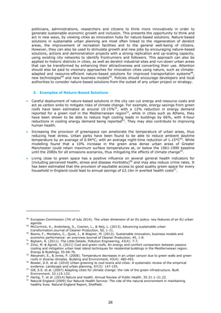 politicians, administrations, researchers and citizens to think more innovatively in order to
generate sustainable economic growth and inclusion. This presents the opportunity to think and
act in new ways, by viewing cities as innovation hubs for nature-based solutions. Nature-based
solutions in sustainable urban planning are most often linked to the regeneration of derelict
areas, the improvement of recreation facilities and to the general well-being of citizens.
However, they can also be used to stimulate growth and new jobs by encouraging nature-based
solutions, actions and demonstration projects with a strong replication and up-scaling capacity,
using existing city networks to identify frontrunners and followers. This approach can also be
applied to historic districts in cities, as well as derelict industrial sites and run-down urban areas
that can be transformed by enhancing their attractiveness and converting their use. Attention
should also be paid to visionary approaches for innovation cities using nature, such as climate-
adapted and resource-efficient nature-based solutions for improved transportation systems48
,
new technologies49
and new business models50
. Policies should encourage developers and local
authorities to consider nature-based solutions from the outset of any urban project or strategy.
3. Examples of Nature-Based Solutions
• Careful deployment of nature-based solutions in the city can cut energy and resource costs and
act as carbon sinks to mitigate risks of climate change. For example, energy savings from green
roofs have been estimated at around 10-15%51
, with a 12% reduction in energy demand
reported for a green roof in the Mediterranean region52
, while in cities such as Athens, they
have been shown to be able to reduce high cooling loads in buildings by 66%, with 4-hour
reductions in cooling energy demand being reported53
. They may also contribute to improving
human health.
• Increasing the provision of greenspace can ameliorate the temperature of urban areas, thus
reducing heat stress. Urban parks have been found to be able to reduce ambient daytime
temperature by an average of 0.94°C; with an average night-time reduction of 1.15°C54
. While
modelling found that a 10% increase in the green area dense urban areas of Greater
Manchester could retain maximum surface temperatures at, or below the 1961-1990 baseline
until the 2080s for all emissions scenarios, thus mitigating the effects of climate change55
.
• Living close to green space has a positive influence on several general health indicators for
(including perceived health, stress and disease morbidity)56
and may also reduce crime rates. It
has been estimated that the provision of equitable access to good quality green space for every
household in England could lead to annual savings of £2.1bn in averted health costs57
.
48
European Commission (7th of July 2014). The urban dimension of an EU policy- key features of an EU urban
agenda
49
McCormick, K., Anderberg, S., Coenen, L., & Neij, L. (2013). Advancing sustainable urban
transformation.Journal of Cleaner Production, 50, 1-11.
50
Boons, F., Montalvo, C., Quist, J., & Wagner, M. (2013). Sustainable innovation, business models and
economic performance: an overview.Journal of Cleaner Production, 45, 1-8.
51
Bigham, R. (2011). The Little Details. Pollution Engineering, 43(4): 7-7.
52
Zinzi, M. & Agnoli, S. (2011) Cool and green roofs. An energy and comfort comparison between passive
cooling and mitigation urban heat island techniques for residential buildings in the Mediterranean region.
Energy & Buildings, 55:66-76.
53
Alexandri, E., & Jones, P. (2008). Temperature decreases in an urban canyon due to green walls and green
roofs in diverse climates. Building and Environment, 43(4): 480-493.
54
Bowler, D.E. et al. (2010) Urban greening to cool towns and cities: A systematic review of the empirical
evidence. Landscape and urban planning, 97(3): 147-155.
55
Gill, S.E. et al. (2007) Adapting cities for climate change: the role of the green infrastructure. Built
Environment, 33:115-133.
56
Hartig, T. et al. (2014) Nature and health. Annual Review of Public Health. 35:21.1–21.22.
57
Natural England (2009) Our Natural Health Service: The role of the natural environment in maintaining
healthy lives. Natural England Report, Sheffield.
26
 