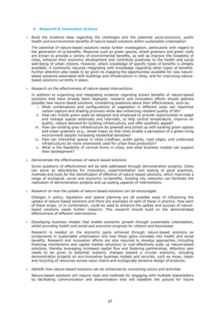 4. Research & Innovation Actions
• Build the evidence base regarding the challenges and the potential socio-economic, public
health and environmental benefits of nature-based solutions within sustainable urbanisation
The potential of nature-based solutions needs further investigation, particularly with regard to
the generation of co-benefits. Measures such as green spaces, street greenery and green roofs
are known to provide a variety of environmental benefits, as well as improve the liveability of
cities, enhance their economic development and contribute positively to the health and social
well-being of urban citizens. However, where knowledge of specific types of benefits is already
available, it commonly requires integrating with knowledge regarding other types of benefits.
Further attention also needs to be given to mapping the opportunities available for new nature-
based solutions associated with buildings and infrastructure in cities, and for improving nature-
based solutions currently in place.
• Research on the effectiveness of nature-based interventions
In addition to organizing and integrating evidence regarding known benefits of nature-based
solutions that have already been deployed, research and innovation efforts should address
possible new nature-based solutions, considering questions about their effectiveness, such as:
i. What combinations and configurations of vegetation in different sizes can maximize
carbon capture and shading provision while also enhancing resident quality of life?
ii. How can mobile green walls be designed and employed to provide opportunities to adapt
and reshape spaces externally and internally, to help control temperature, improve air
quality, reduce demand for building infrastructure, and offer aesthetic appeal?
iii. How can existing grey infrastructure be greened and joined up with existing green spaces
and urban greenery (e.g., street trees) so that cities enable a perception of a green living
environment despite increasing residential densities?
iv. How can interstitial spaces in cities (rooftops, public parks, road edges, and underused
infrastructure) be more extensively used for urban food production?
v. What is the feasibility of vertical farms in cities, and what business models can support
their development?
• Demonstrate the effectiveness of nature-based solutions
Some questions of effectiveness will be best addressed through demonstration projects. Cities
can serve as laboratories for innovation, experimentation and testing of good practices,
methods and tools for the identification of effective of nature-based solutions, which maximise a
range of ecological, social and economic co-benefits. Existing city networks can facilitate the
replication of demonstration projects and up-scaling capacity of interventions.
• Research on how the uptake of nature-based solutions can be encouraged
Changes in policy, legislation and spatial planning are all possible ways of influencing the
uptake of nature-based solutions and there are examples of each of these in practice. How each
of these singly, or in combination, could be used to enhance the uptake and success of nature-
based solutions needs further research. This research should build on the demonstrated
effectiveness of different interventions.
• Developing business models that enable economic growth through sustainable urbanisation,
whilst providing health and social and economic progress for citizens and businesses
Research is needed on the economic gains achieved through nature-based solutions as
components in sustainable urbanisation and how these gains translate into health and social
benefits. Research and innovation efforts are also required to develop approaches (including
financing mechanisms and capital market solutions) to cost-effectively scale up nature-based
solutions, thereby leveraging increased capital flow and fostering partnerships. Attention also
needs to be given to potential systemic changes toward a circular economy, including
demonstration projects on eco-innovative business models and services, such as reuse, repair
and recycling of resources across value chains and ecologically sensitive design of products.
• Identify how nature-based solutions can be enhanced by connecting actors and activities
Nature-based solutions will require tools and methods for engaging with multiple stakeholders
by facilitating communication and dissemination that will establish the ground for future
27
 