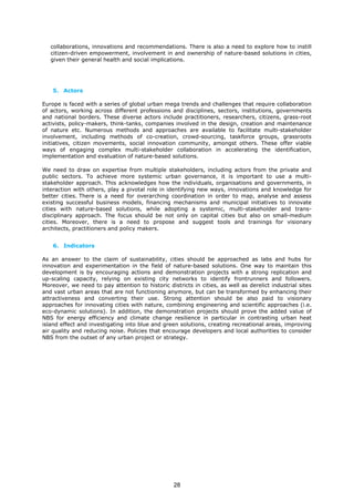 collaborations, innovations and recommendations. There is also a need to explore how to instill
citizen-driven empowerment, involvement in and ownership of nature-based solutions in cities,
given their general health and social implications.
5. Actors
Europe is faced with a series of global urban mega trends and challenges that require collaboration
of actors, working across different professions and disciplines, sectors, institutions, governments
and national borders. These diverse actors include practitioners, researchers, citizens, grass-root
activists, policy-makers, think-tanks, companies involved in the design, creation and maintenance
of nature etc. Numerous methods and approaches are available to facilitate multi-stakeholder
involvement, including methods of co-creation, crowd-sourcing, taskforce groups, grassroots
initiatives, citizen movements, social innovation community, amongst others. These offer viable
ways of engaging complex multi-stakeholder collaboration in accelerating the identification,
implementation and evaluation of nature-based solutions.
We need to draw on expertise from multiple stakeholders, including actors from the private and
public sectors. To achieve more systemic urban governance, it is important to use a multi-
stakeholder approach. This acknowledges how the individuals, organisations and governments, in
interaction with others, play a pivotal role in identifying new ways, innovations and knowledge for
better cities. There is a need for overarching coordination in order to map, analyse and assess
existing successful business models, financing mechanisms and municipal initiatives to innovate
cities with nature-based solutions, while adopting a systemic, multi-stakeholder and trans-
disciplinary approach. The focus should be not only on capital cities but also on small-medium
cities. Moreover, there is a need to propose and suggest tools and trainings for visionary
architects, practitioners and policy makers.
6. Indicators
As an answer to the claim of sustainability, cities should be approached as labs and hubs for
innovation and experimentation in the field of nature-based solutions. One way to maintain this
development is by encouraging actions and demonstration projects with a strong replication and
up-scaling capacity, relying on existing city networks to identify frontrunners and followers.
Moreover, we need to pay attention to historic districts in cities, as well as derelict industrial sites
and vast urban areas that are not functioning anymore, but can be transformed by enhancing their
attractiveness and converting their use. Strong attention should be also paid to visionary
approaches for innovating cities with nature, combining engineering and scientific approaches (i.e.
eco-dynamic solutions). In addition, the demonstration projects should prove the added value of
NBS for energy efficiency and climate change resilience in particular in contrasting urban heat
island effect and investigating into blue and green solutions, creating recreational areas, improving
air quality and reducing noise. Policies that encourage developers and local authorities to consider
NBS from the outset of any urban project or strategy.
28
 