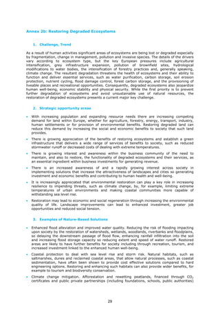 Annex 2b: Restoring Degraded Ecosystems
1. Challenge, Trend
As a result of human activities significant areas of ecosystems are being lost or degraded especially
by fragmentation, change in management, pollution and invasive species. The details of the drivers
vary according to ecosystem type, but the key European pressures include agricultural
intensification, grey infrastructure expansion, pollution of brownfield sites, hydrological
modifications to water bodies, the intensification of forestry practices and, generally speaking,
climate change. The resultant degradation threatens the health of ecosystems and their ability to
function and deliver essential services, such as water purification, carbon storage, soil erosion
protection, nutrient cycling, flood damage control, forest carbon storage, and the provisioning of
liveable places and recreational opportunities. Consequently, degraded ecosystems also jeopardize
human well-being, economic stability and physical security. While the first priority is to prevent
further degradation of ecosystems and avoid unsustainable use of natural resources, the
restoration of degraded ecosystems presents a current major key challenge.
2. Strategic opportunity areas
• With increasing population and expanding resource needs there are increasing competing
demand for land within Europe, whether for agriculture, forestry, energy, transport, industry,
human settlements or for provision of environmental benefits. Restoring degraded land can
reduce this demand by increasing the social and economic benefits to society that such land
provides.
• There is growing appreciation of the benefits of restoring ecosystems and establish a green
infrastructure that delivers a wide range of services of benefits to society, such as reduced
stormwater runoff or decreased costs of dealing with extreme temperatures.
• There is growing interest and awareness within the business community of the need to
maintain, and also to restore, the functionality of degraded ecosystems and their services, as
an essential ingredient within business investments for generating revenue.
• There is an increased awareness of and a rapidly growing interest across society in
implementing solutions that increase the attractiveness of landscapes and cities so generating
investment and economic benefits and contributing to human health and well-being.
• It is increasingly appreciated that environmental restoration can play a key role in increasing
resilience to impending threats, such as climate change, by, for example, limiting extreme
temperatures of urban environments and making coastal communities more capable of
withstanding sea level rise.
• Restoration may lead to economic and social regeneration through increasing the environmental
quality of life. Landscape improvements can lead to enhanced investment, greater job
opportunities and reduced social tension.
3. Examples of Nature-Based Solutions
• Enhanced flood alleviation and improved water quality. Reducing the risk of flooding impacting
upon society by the restoration of watersheds, wetlands, woodlands, riverbanks and floodplains,
so delaying the downstream passage of flood flow, enhancing rainfall infiltration into the soil
and increasing flood storage capacity so reducing extent and speed of water runoff. Restored
areas are likely to have further benefits for society including through recreation, tourism, and
increased investment linked to the enhanced human well-being.
• Coastal protection to deal with sea level rise and storm risk. Natural habitats, such as
saltmarshes, dunes and reclaimed coastal areas, that allow natural processes, such as coastal
sedimentation, have often been shown to provide cost effective solutions compared to hard
engineering options. Restoring and enhancing such habitats can also provide wider benefits, for
example to tourism and biodiversity conservation.
• Climate change mitigation. Afforestation and rewetting peatlands, financed through CO2
certificates and public private partnerships (including foundations, schools, public authorities)
29
 