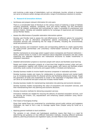 and involving a wide range of stakeholders, such as individuals, tourists, schools or business,
can serve to enhance carbon storage and provide a range of simultaneous solutions to society.
4. Research & Innovation Actions
• Synthesise and prepare relevant information for end-users
There is a considerable body of literature on the various means of restoring a range of habitats
including grasslands, wetlands, woodlands, dune and marine habitats, but this information
needs to be collated, synthesised and summarised to make it accessible to practitioners and
decision-makers. Develop and establish platforms for exchange of experiences and knowledge
across Member States.
• Assess the effectiveness of possible restoration intervention options
Develop user-friendly tools to assess the cost-effectiveness of different options for ecosystem
restoration as well as alternative (engineered) options incorporating a combination of
ecosystem services and considering the full range of benefits, including the environmental,
social and economic ones.
• Develop business and investment models and corresponding platforms to create opportunities
for public-private partnerships and (voluntary) market-based incentives for business and
individuals
Identify mechanisms to encourage and/or support actors (companies and financial institutions –
banks, pension funds) to invest in and restore/re-nature degraded ecosystems and also create
supporting and adequate legislative and institutional structures to enable investments in
ecosystem restoration.
• Establish demonstration projects to reconnect people with nature and facilitate social learning
Design and initiate restoration projects at a local level that target/re-connect urban and peri-
urban populations, together with children and young people, with nature and facilitate project
ownership, build a sense of community and support shifts in mindsets and behaviours.
• Develop business models to involve health insurance companies in restoration activities
Develop business models and means for collaboration to enhance physical and mental health
e.g. by increasing opportunities for physical activity and facilitating behavioural change. Target
the generation of funds and investments to invest in the restoration of degraded areas, which
can serve as recreational and sport areas and increase mental health.
• Develop business models for mainstreaming restoration into planning and economic decisions
Develop business models incorporating the value of ecosystems and ecosystem services, and
then mainstreaming them into planning and economic decisions.
• Develop innovative methods for delivering ecosystem services
Innovative methods are needed for ensuring the delivery of essential ecosystem services, such
as reducing soil erosion, CO2 sequestration and enhancing coastal protection using nature-
based solutions.
• Find means of leveraging funding
Given that capital flows are constrained by uncertainties around public policies and budgetary
challenges, we need to find a way to leverage capital flows (maybe using EU funds as a
catalyst).
• Applying general methods to local conditions
The variation in soil, climate and hydrological conditions means that there is a need for
determining and guidance on how different restoration methods, including different landscape
patterns, planning procedures and vegetation types, are best fitted to local environments.
30
 