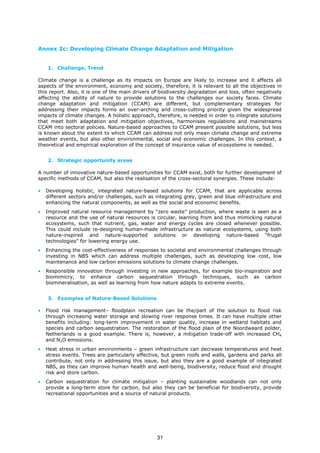 Annex 2c: Developing Climate Change Adaptation and Mitigation
1. Challenge, Trend
Climate change is a challenge as its impacts on Europe are likely to increase and it affects all
aspects of the environment, economy and society, therefore, it is relevant to all the objectives in
this report. Also, it is one of the main drivers of biodiversity degradation and loss, often negatively
affecting the ability of nature to provide solutions to the challenges our society faces. Climate
change adaptation and mitigation (CCAM) are different, but complementary strategies for
addressing their impacts forms an over-arching and cross-cutting priority given the widespread
impacts of climate changes. A holistic approach, therefore, is needed in order to integrate solutions
that meet both adaptation and mitigation objectives, harmonises regulations and mainstreams
CCAM into sectoral policies. Nature-based approaches to CCAM present possible solutions, but less
is known about the extent to which CCAM can address not only mean climate change and extreme
weather events, but also other environmental, social and economic challenges. In this context, a
theoretical and empirical exploration of the concept of insurance value of ecosystems is needed.
2. Strategic opportunity areas
A number of innovative nature-based opportunities for CCAM exist, both for further development of
specific methods of CCAM, but also the realisation of the cross-sectoral synergies. These include:
• Developing holistic, integrated nature-based solutions for CCAM, that are applicable across
different sectors and/or challenges, such as integrating grey, green and blue infrastructure and
enhancing the natural components, as well as the social and economic benefits.
• Improved natural resource management by “zero waste” production, where waste is seen as a
resource and the use of natural resources is circular, learning from and thus mimicking natural
ecosystems, such that nutrient, gas, water and energy cycles are closed whenever possible.
This could include re-designing human-made infrastructure as natural ecosystems, using both
nature-inspired and nature-supported solutions or developing nature-based “frugal
technologies” for lowering energy use.
• Enhancing the cost-effectiveness of responses to societal and environmental challenges through
investing in NBS which can address multiple challenges, such as developing low cost, low
maintenance and low carbon emissions solutions to climate change challenges.
• Responsible innovation through investing in new approaches, for example bio-inspiration and
biomimicry, to enhance carbon sequestration through techniques, such as carbon
biomineralisation, as well as learning from how nature adapts to extreme events.
3. Examples of Nature-Based Solutions
• Flood risk management– floodplain recreation can be the/part of the solution to flood risk
through increasing water storage and slowing river response times. It can have multiple other
benefits including: long-term improvement in water quality, increase in wetland habitats and
species and carbon sequestration. The restoration of the flood plain of the Noordwaard polder,
Netherlands is a good example. There is, however, a mitigation trade-off with increased CH4
and N2O emissions.
• Heat stress in urban environments – green infrastructure can decrease temperatures and heat
stress events. Trees are particularly effective, but green roofs and walls, gardens and parks all
contribute, not only in addressing this issue, but also they are a good example of integrated
NBS, as they can improve human health and well-being, biodiversity, reduce flood and drought
risk and store carbon.
• Carbon sequestration for climate mitigation – planting sustainable woodlands can not only
provide a long-term store for carbon, but also they can be beneficial for biodiversity, provide
recreational opportunities and a source of natural products.
31
 