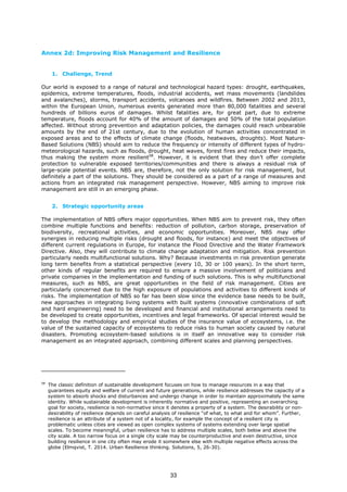 Annex 2d: Improving Risk Management and Resilience
1. Challenge, Trend
Our world is exposed to a range of natural and technological hazard types: drought, earthquakes,
epidemics, extreme temperatures, floods, industrial accidents, wet mass movements (landslides
and avalanches), storms, transport accidents, volcanoes and wildfires. Between 2002 and 2013,
within the European Union, numerous events generated more than 80,000 fatalities and several
hundreds of billions euros of damages. Whilst fatalities are, for great part, due to extreme
temperature, floods account for 40% of the amount of damages and 50% of the total population
affected. Without strong prevention and adaptation policies, the damages could reach unbearable
amounts by the end of 21st century, due to the evolution of human activities concentrated in
exposed areas and to the effects of climate change (floods, heatwaves, droughts). Most Nature-
Based Solutions (NBS) should aim to reduce the frequency or intensity of different types of hydro-
meteorological hazards, such as floods, drought, heat waves, forest fires and reduce their impacts,
thus making the system more resilient58
. However, it is evident that they don’t offer complete
protection to vulnerable exposed territories/communities and there is always a residual risk of
large-scale potential events. NBS are, therefore, not the only solution for risk management, but
definitely a part of the solutions. They should be considered as a part of a range of measures and
actions from an integrated risk management perspective. However, NBS aiming to improve risk
management are still in an emerging phase.
2. Strategic opportunity areas
The implementation of NBS offers major opportunities. When NBS aim to prevent risk, they often
combine multiple functions and benefits: reduction of pollution, carbon storage, preservation of
biodiversity, recreational activities, and economic opportunities. Moreover, NBS may offer
synergies in reducing multiple risks (drought and floods, for instance) and meet the objectives of
different current regulations in Europe, for instance the Flood Directive and the Water Framework
Directive. Also, they will contribute to climate change adaptation and mitigation. Risk prevention
particularly needs multifunctional solutions. Why? Because investments in risk prevention generate
long term benefits from a statistical perspective (every 10, 30 or 100 years). In the short term,
other kinds of regular benefits are required to ensure a massive involvement of politicians and
private companies in the implementation and funding of such solutions. This is why multifunctional
measures, such as NBS, are great opportunities in the field of risk management. Cities are
particularly concerned due to the high exposure of populations and activities to different kinds of
risks. The implementation of NBS so far has been slow since the evidence base needs to be built,
new approaches in integrating living systems with built systems (innovative combinations of soft
and hard engineering) need to be developed and financial and institutional arrangements need to
be developed to create opportunities, incentives and legal frameworks. Of special interest would be
to develop the methodology and empirical studies of the insurance value of ecosystems, i.e. the
value of the sustained capacity of ecosystems to reduce risks to human society caused by natural
disasters. Promoting ecosystem-based solutions is in itself an innovative way to consider risk
management as an integrated approach, combining different scales and planning perspectives.
58
The classic definition of sustainable development focuses on how to manage resources in a way that
guarantees equity and welfare of current and future generations, while resilience addresses the capacity of a
system to absorb shocks and disturbances and undergo change in order to maintain approximately the same
identity. While sustainable development is inherently normative and positive, representing an overarching
goal for society, resilience is non-normative since it denotes a property of a system. The desirability or non-
desirability of resilience depends on careful analysis of resilience “of what, to what and for whom”. Further,
resilience is an attribute of a system not of a locality, for example the concept of a resilient city is
problematic unless cities are viewed as open complex systems of systems extending over large spatial
scales. To become meaningful, urban resilience has to address multiple scales, both below and above the
city scale. A too narrow focus on a single city scale may be counterproductive and even destructive, since
building resilience in one city often may erode it somewhere else with multiple negative effects across the
globe (Elmqvist, T. 2014. Urban Resilience thinking. Solutions, 5, 26-30).
33
 