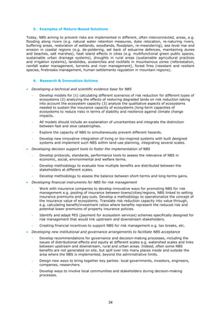 3. Examples of Nature-Based Solutions
Today, NBS aiming to prevent risks are implemented in different, often interconnected, areas, e.g.
flooding along rivers (e.g. natural water retention measures, dyke relocation, re-naturing rivers,
buffering areas, restoration of wetlands, woodlands, floodplain, re-meandering), sea level rise and
erosion in coastal regions (e.g. de-poldering, set back of estuarine defences, maintaining dunes
and beaches, salt marshes), heat island effects in cities (e.g. multifunctional green public spaces,
sustainable urban drainage systems), droughts in rural areas (sustainable agricultural practices
and irrigation systems), landslides, avalanches and rockfalls in mountainous zones (reforestation,
rainfall water management, torrents and river management), forest fires (resistant and resilient
species, firebreaks management, human settlements regulation in mountain regions).
4. Research & Innovation Actions
• Developing a technical and scientific evidence base for NBS
− Develop models for (1) calculating different scenarios of risk reduction for different types of
ecosystems (2) analyzing the effects of restoring degraded lands on risk reduction taking
into account the ecosystem capacity (3) analyze the qualitative aspects of ecosystems
needed to sustain the insurance capacity of ecosystems (long-term capacities of
ecosystems to reduce risks in terms of stability and resilience against climate change
impacts.
− All models should include an explanation of uncertainties and integrate the distinction
between fast and slow catastrophes.
− Explore the capacity of NBS to simultaneously prevent different hazards.
− Develop new innovative integration of living or bio-inspired systems with built designed
systems and implement such NBS within land use planning, integrating several scales.
• Developing decision support tools to foster the implementation of NBS
− Develop protocols, standards, performance tools to assess the relevance of NBS in
economic, social, environmental and welfare terms.
− Develop methodology to evaluate how multiple benefits are distributed between the
stakeholders at different scales.
− Develop methodology to assess the balance between short-terms and long-terms gains.
• Developing financial instruments for NBS for risk management
− Work with insurance companies to develop innovative ways for promoting NBS for risk
management e.g. pooling of insurance between towns/cities/regions, NBS linked to setting
insurance premiums and pay-outs. Develop a methodology to operationalize the concept of
the insurance value of ecosystems. Translate risk reduction capacity into value through,
e.g. calculating benefit/investment ratios where benefits represent the reduced risk and
potential lower premiums of property insurance policies.
− Identify and adapt PES (payment for ecosystem services) schemes specifically designed for
risk management that would link upstream and downstream stakeholders.
− Creating financial incentives to support NBS for risk management e.g. tax breaks, etc.
• Developing new institutional and governance arrangements to facilitate NBS acceptance
− Develop recommendations for governance and decision-making processes, including the
issues of distributional effects and equity at different scales e.g. watershed scales and links
between upstream and downstream, rural and urban areas. Indeed, often some NBS
benefits are not generated on site, but spill over into many places inside and outside the
area where the NBS is implemented, beyond the administrative limits.
− Design new ways to bring together key parties: local governments, investors, engineers,
companies, researchers.
− Develop ways to involve local communities and stakeholders during decision-making
processes.
34
 
