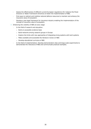− Assess the effectiveness of different current European regulations (for instance the Flood
Directive or Water Framework Directive) to foster the implementation of NBS.
− Find ways to redirect and mobilize national defence resources to maintain and enhance the
insurance value of ecosystem.
− Develop a new legal framework for insurance industry enabling the implementation of the
concept of insurance value of ecosystem.
• Enhancing the visibility of NBS at every stage
− In the field of research and education:
o Build an accessible evidence base
o Build networks among research groups in Europe
o Explore the limits with new approaches of integrating living systems with built systems
o Make available and accessible the literature review on NBS
o Develop educational curricula on NBS
− In the field of implementation: Develop demonstration sites and large-scale experiments to
demonstrate the relevance of NBS and communicate practical examples.
35
 