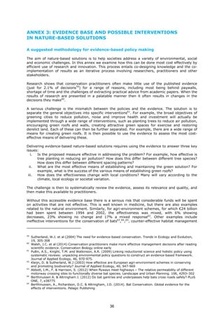 ANNEX 3: EVIDENCE BASE AND POSSIBLE INTERVENTIONS
IN NATURE-BASED SOLUTIONS
A suggested methodology for evidence-based policy making
The aim of nature-based solutions is to help societies address a variety of environmental, social
and economic challenges. In this annex we examine how this can be done most cost effectively by
efficient use of research and innovation. This process entails co-designing knowledge and the co-
implementation of results as an iterative process involving researchers, practitioners and other
stakeholders.
Research shows that conservation practitioners often make little use of the published evidence
(just for 2.1% of decisions59
) for a range of reasons, including most being behind paywalls,
shortage of time and the challenges of extracting practical advice from academic papers. When the
results of research are presented in a palatable manner then it often results in changes in the
decisions they make60
.
A serious challenge is the mismatch between the policies and the evidence. The solution is to
separate the general objectives into specific interventions61
. For example, the broad objectives of
greening cities to reduce pollution, noise and improve health and investment will actually be
implemented through a wide range of interventions, such as planting trees to reduce air pollution,
encouraging green roofs and walls, creating attractive green spaces for exercise and restoring
derelict land. Each of these can then be further separated. For example, there are a wide range of
means for creating green roofs. It is then possible to use the evidence to assess the most cost-
effective means of delivering these.
Delivering evidence-based nature-based solutions requires using the evidence to answer three key
issues:
i. Is the proposed measure effective in addressing the problem? For example, how effective is
tree planting in reducing air pollution? How does this differ between different tree species?
How does this differ between different spacing patterns?
ii. What are the most effective means of establishing and maintaining the green solution? For
example, what is the success of the various means of establishing green roofs?
iii. How does the effectiveness change with local conditions? Many will vary according to the
climate, local ecology or societal variation.
The challenge is then to systematically review the evidence, assess its relevance and quality, and
then make this available to practitioners.
Without this accessible evidence base there is a serious risk that considerable funds will be spent
on activities that are not effective. This is well known in medicine, but there are also examples
related to the natural environment. Similarly, for agri-environment schemes, for which €24 billion
had been spent between 1994 and 2002, the effectiveness was mixed, with 6% showing
decreases, 23% showing no change and 17% a mixed response62
. Other examples include
ineffective interventions for the conservation of bats63
,64
;65
, counter-effective habitat management
59
Sutherland, W.J. et al (2004) The need for evidence-based conservation. Trends in Ecology and Evolution,
19, 305-308
60
Walsh, J.C. et al (2014) Conservation practitioners make more effective management decisions after reading
scientific evidence. Conservation Biology online early
61
Pullin, A.S., Knight, T.M. and Watkinson, A.R. (2009) Linking reductionist science and holistic policy using
systematic reviews: unpacking environmental policy questions to construct an evidence-based framework.
Journal of Applied Ecology, 46, 970-975.
62
Kleijn, D. & Sutherland, W.J (2003) How effective are European agri-environment schemes in conserving
and promoting biodiversity? Journal of Applied Ecology, 40, 947-969
63
Abbott, I.M., F. & Harrison, S. (2012) When flyways meet highways – The relative permeability of different
motorway crossing sites to functionally diverse bat species. Landscape and Urban Planning. 106, 4293–302
64
Berthinussen A. & Altringham J. (2012) Do bat gantries and underpasses help bats cross roads safely? PLoS
ONE, 7, e38775
65
Berthinussen, A., Richardson, O.C. & Altringham, J.D. (2014). Bat Conservation. Global evidence for the
effects of interventions. Pelagic Publishing
36
 