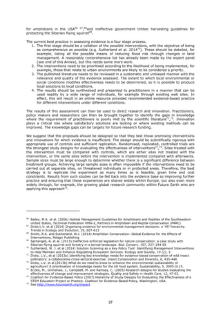for amphibians in the USA66 67
,68
and ineffective government timber harvesting guidelines for
protecting the Siberian flying squirrel69
.
The current best practice in assessing evidence is a four stage process.
1. The first stage should be a collation of the possible interventions, with the objective of being
as comprehensive as possible (e.g. Sutherland et al. 201470
). These should be detailed, for
example, listing all the possible means of reducing flood risk through changes in land
management. A reasonably comprehensive list has already been made by the expert panel
(see end of this Annex), but this needs some more work.
2. The interventions need to be prioritised according to the likelihood of being implemented, for
example, those that relate to urban environments are likely to be considered a priority.
3. The published literature needs to be reviewed in a systematic and unbiased manner with the
relevance and quality of the evidence assessed. The extent to which local environmental or
social conditions modifies effectiveness needs to be determined, so it is possible to produce
local solutions to local conditions.
4. The results should be synthesised and presented to practitioners in a manner that can be
used readily by a wide range of individuals, for example through existing web sites. In
effect, this will result in an online resource provided recommended evidence-based practice
for different interventions under different conditions.
The results of this assessment can then be used to direct research and innovation. Practitioners,
policy makers and researchers can then be brought together to identify the gaps in knowledge
where the requirement of practitioners is poorly met by the scientific literature71
,72
. Innovation
plays a critical role where satisfactory solutions are lacking or where existing methods can be
improved. The knowledge gaps can be targets for future research funding.
We suggest that the proposals should be designed so that they test those promising interventions
and innovations for which evidence is insufficient. The design should be scientifically rigorous with
appropriate use of controls and sufficient replication. Randomised, replicated, controlled trials are
the strongest study designs for evaluating the effectiveness of interventions73
,74
. Sites treated with
the intervention must be compared with controls, which are either sites not treated with the
intervention, or the same sites before the intervention is implemented compared with afterwards.
Sample sizes must be large enough to determine whether there is a significant difference between
treatment groups. Achieving large sample sizes is often impossible if the interventions need to be
carried out at separate sites, on threatened individuals or in protected areas. Therefore, the best
strategy is to replicate the experiment as many times as is feasible, given time and cost
constraints. Results from such studies can be fed back into the evidence base so improving further
practice and ensuring that these experiences are shared widely within Europe, but also even more
widely through, for example, the growing global research community within Future Earth who are
applying this approach75
.
66
Bailey, M.A. et al. (2006) Habitat Management Guidelines for Amphibians and Reptiles of the Southeastern
United States, Technical Publication HMG-2, Partners in Amphibian and Reptile Conservation (PARC)
67
Dicks L.V. et al (2014) Organising evidence for environmental management decisions: a ‘4S’ hierarchy.
Trends in Ecology and Evolution, 29, 607-613
68
Smith, R.K. and Sutherland, W.J. (2014) Amphibian Conservation: Global Evidence for the Effects of
Interventions, Pelagic Publishing
69
Santangeli, A. et al. (2013) Ineffective enforced legislation for nature conservation: a case study with
Siberian flying squirrel and forestry in a boreal landscape. Biol. Conserv. 157, 237–244 65
70
Sutherland, W. J. et al (2014) Solution Scanning as a Key Policy Tool: Identifying Management Interventions
to Help Maintain and Enhance Regulating Ecosystem Services. Ecology and Society, 19 (2), 3
71
Dicks, L.V., et al (2013a) Identifying key knowledge needs for evidence-based conservation of wild insect
pollinators: a collaborative cross-sectoral exercise. Insect Conservation and Diversity, 6, 435-446
72
Dicks, L.V. et al (2013b) What do we need to know to enhance the environmental sustainability of
agriculture? A prioritisation of knowledge needs for the UK food system. Sustainability, 5, 3095-3115.
73
Eccles, M., Grimshaw, J., Campbell, M. and Ramsay, C. (2003) Research designs for studies evaluating the
effectiveness of change and improvement strategies. Quality and Safety in Health Care, 12, 47-52.
74
Coalition for Evidence-Based Policy (2007) Hierarchy of Study Designs for Evaluating the Effectiveness of a
STEM Education Project or Practice. Coalition for Evidence-Based Policy, Washington, USA.
75
See http://www.futureearth.org/impact
37
 