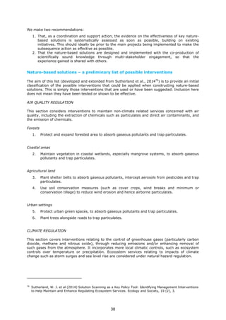 We make two recommendations:
1. That, as a coordination and support action, the evidence on the effectiveness of key nature-
based solutions is systematically assessed as soon as possible, building on existing
initiatives. This should ideally be prior to the main projects being implemented to make the
subsequence action as effective as possible.
2. That the nature-based solutions are designed and implemented with the co-production of
scientifically sound knowledge through multi-stakeholder engagement, so that the
experience gained is shared with others.
Nature-based solutions – a preliminary list of possible interventions
The aim of this list (developed and extended from Sutherland et al., 201476
) is to provide an initial
classification of the possible interventions that could be applied when constructing nature-based
solutions. This is simply those interventions that are used or have been suggested. Inclusion here
does not mean they have been tested or shown to be effective.
AIR QUALITY REGULATION
This section considers interventions to maintain non-climate related services concerned with air
quality, including the extraction of chemicals such as particulates and direct air contaminants, and
the emission of chemicals.
Forests
1. Protect and expand forested area to absorb gaseous pollutants and trap particulates.
Coastal areas
2. Maintain vegetation in coastal wetlands, especially mangrove systems, to absorb gaseous
pollutants and trap particulates.
Agricultural land
3. Plant shelter belts to absorb gaseous pollutants, intercept aerosols from pesticides and trap
particulates.
4. Use soil conservation measures (such as cover crops, wind breaks and minimum or
conservation tillage) to reduce wind erosion and hence airborne particulates.
Urban settings
5. Protect urban green spaces, to absorb gaseous pollutants and trap particulates.
6. Plant trees alongside roads to trap particulates.
CLIMATE REGULATION
This section covers interventions relating to the control of greenhouse gases (particularly carbon
dioxide, methane and nitrous oxide), through reducing emissions and/or enhancing removal of
such gases from the atmosphere. It incorporates more local climatic controls, such as ecosystem
controls over temperature or precipitation. Ecosystem services relating to impacts of climate
change such as storm surges and sea level rise are considered under natural hazard regulation.
76
Sutherland, W. J. et al (2014) Solution Scanning as a Key Policy Tool: Identifying Management Interventions
to Help Maintain and Enhance Regulating Ecosystem Services. Ecology and Society, 19 (2), 3.
38
 