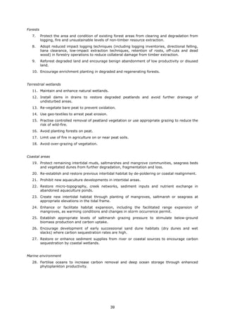Forests
7. Protect the area and condition of existing forest areas from clearing and degradation from
logging, fire and unsustainable levels of non-timber resource extraction.
8. Adopt reduced impact logging techniques (including logging inventories, directional felling,
liana clearance, low-impact extraction techniques, retention of roots, off-cuts and dead
wood) in forestry operations to reduce collateral damage from timber extraction.
9. Reforest degraded land and encourage benign abandonment of low productivity or disused
land.
10. Encourage enrichment planting in degraded and regenerating forests.
Terrestrial wetlands
11. Maintain and enhance natural wetlands.
12. Install dams in drains to restore degraded peatlands and avoid further drainage of
undisturbed areas.
13. Re-vegetate bare peat to prevent oxidation.
14. Use geo-textiles to arrest peat erosion.
15. Practise controlled removal of peatland vegetation or use appropriate grazing to reduce the
risk of wild-fire.
16. Avoid planting forests on peat.
17. Limit use of fire in agriculture on or near peat soils.
18. Avoid over-grazing of vegetation.
Coastal areas
19. Protect remaining intertidal muds, saltmarshes and mangrove communities, seagrass beds
and vegetated dunes from further degradation, fragmentation and loss.
20. Re-establish and restore previous intertidal habitat by de-poldering or coastal realignment.
21. Prohibit new aquaculture developments in intertidal areas.
22. Restore micro-topography, creek networks, sediment inputs and nutrient exchange in
abandoned aquaculture ponds.
23. Create new intertidal habitat through planting of mangroves, saltmarsh or seagrass at
appropriate elevations in the tidal frame.
24. Enhance or facilitate habitat expansion, including the facilitated range expansion of
mangroves, as warming conditions and changes in storm occurrence permit.
25. Establish appropriate levels of saltmarsh grazing pressure to stimulate below-ground
biomass production and carbon uptake.
26. Encourage development of early successional sand dune habitats (dry dunes and wet
slacks) where carbon sequestration rates are high.
27. Restore or enhance sediment supplies from river or coastal sources to encourage carbon
sequestration by coastal wetlands.
Marine environment
28. Fertilise oceans to increase carbon removal and deep ocean storage through enhanced
phytoplankton productivity.
39
 