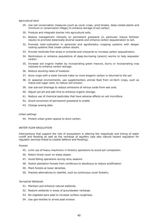 Agricultural land
29. Use soil conservation measures (such as cover crops, wind breaks, deep-rooted plants and
minimum or conservation tillage) to enhance storage of soil carbon.
30. Produce and integrate biochar into agricultural soils.
31. Reduce management intensity on permanent grassland (in particular reduce fertilizer
inputs) to promote botanically-diverse swards and enhance carbon sequestration to soil.
32. Promote inter-cultivation in perennial and agroforestry cropping systems with deeper
rooting systems that create carbon stocks.
33. Provide herbicide-free strips in orchards and vineyards to increase carbon sequestration.
34. Reintroduce or enhance populations of deep-burrowing (anecic) worms to help sequester
carbon.
35. Increase soil organic matter by incorporating green manure, slurry or incorporating crop
residues to enhance carbon storage.
36. Reduce stocking rates of livestock.
37. Grow crops with a lower harvest index so more biogenic carbon is returned to the soil
38. In seasonal environments, use supplementary animal feed from on-farm crops, such as
maize and sugar cane, to reduce soil erosion.
39. Use sub-soil drainage to reduce emissions of nitrous oxide from wet soils.
40. Adjust soil pH and add lime to enhance organic storage.
41. Reduce use of chemical pesticides that have adverse effects on soil microflora.
42. Avoid conversion of permanent grassland to arable.
43. Change sowing date.
Urban settings
44. Protect urban green spaces to store carbon.
WATER FLOW REGULATION
Interventions that support the role of ecosystems in altering the magnitude and timing of water
runoff and flooding as well as the recharge of aquifers (see also natural hazard regulation for
regulator services linked to coastal defence and flooding).
Forests
45. Limit use of heavy machinery in forestry operations to avoid soil compaction.
46. Retain forest cover on steep slopes.
47. Avoid felling operations during rainy seasons
48. Switch plantation forests from coniferous to deciduous to reduce acidification.
49. Plant forests at lower densities.
50. Practise alternatives to clearfell, such as continuous cover forestry.
Terrestrial Wetlands
51. Maintain and enhance natural wetlands.
52. Restore wetlands in areas of groundwater recharge.
53. Re-vegetate bare peat to increase surface roughness.
54. Use geo-textiles to arrest peat erosion.
40
 