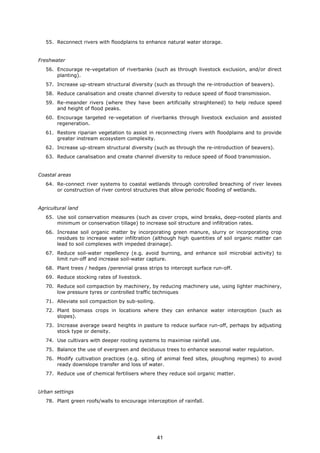 55. Reconnect rivers with floodplains to enhance natural water storage.
Freshwater
56. Encourage re-vegetation of riverbanks (such as through livestock exclusion, and/or direct
planting).
57. Increase up-stream structural diversity (such as through the re-introduction of beavers).
58. Reduce canalisation and create channel diversity to reduce speed of flood transmission.
59. Re-meander rivers (where they have been artificially straightened) to help reduce speed
and height of flood peaks.
60. Encourage targeted re-vegetation of riverbanks through livestock exclusion and assisted
regeneration.
61. Restore riparian vegetation to assist in reconnecting rivers with floodplains and to provide
greater instream ecosystem complexity.
62. Increase up-stream structural diversity (such as through the re-introduction of beavers).
63. Reduce canalisation and create channel diversity to reduce speed of flood transmission.
Coastal areas
64. Re-connect river systems to coastal wetlands through controlled breaching of river levees
or construction of river control structures that allow periodic flooding of wetlands.
Agricultural land
65. Use soil conservation measures (such as cover crops, wind breaks, deep-rooted plants and
minimum or conservation tillage) to increase soil structure and infiltration rates.
66. Increase soil organic matter by incorporating green manure, slurry or incorporating crop
residues to increase water infiltration (although high quantities of soil organic matter can
lead to soil complexes with impeded drainage).
67. Reduce soil-water repellency (e.g. avoid burning, and enhance soil microbial activity) to
limit run-off and increase soil-water capture.
68. Plant trees / hedges /perennial grass strips to intercept surface run-off.
69. Reduce stocking rates of livestock.
70. Reduce soil compaction by machinery, by reducing machinery use, using lighter machinery,
low pressure tyres or controlled traffic techniques
71. Alleviate soil compaction by sub-soiling.
72. Plant biomass crops in locations where they can enhance water interception (such as
slopes).
73. Increase average sward heights in pasture to reduce surface run-off, perhaps by adjusting
stock type or density.
74. Use cultivars with deeper rooting systems to maximise rainfall use.
75. Balance the use of evergreen and deciduous trees to enhance seasonal water regulation.
76. Modify cultivation practices (e.g. siting of animal feed sites, ploughing regimes) to avoid
ready downslope transfer and loss of water.
77. Reduce use of chemical fertilisers where they reduce soil organic matter.
Urban settings
78. Plant green roofs/walls to encourage interception of rainfall.
41
 