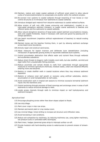 102.Maintain, restore and create coastal wetlands of sufficient areal extent to allow natural
cycles of erosion/sedimentation to compensate one another within the wetland complex.
103.Re-connect river systems to coastal wetlands through breaching of river levees or river
control structures to re-introduce river sediments to coastal wetlands.
104.Introduce dredged spoil material from estuarine waterways to coastal wetland surfaces.
105.Allow erosion of soft rock cliffs (cease armouring and stabilization), coupled to un-
interrupted alongshore sediment transport, to supply coarse sediments to beaches and
offshore banks and fine sediments to coastal wetlands.
106.Allow natural alongshore dynamics of large-scale coastal sediment accumulations (nesses,
spits and cuspate forelands). Assist if necessary with sand and gravel by-passing and re-
charge operations.
107.Use beach nourishment (repetitive artificial replenishment of beaches) to rebuild eroding
beaches.
108.Maintain dunes and the beaches fronting them, in part by allowing sediment exchange
across beach-dune boundaries.
109.Actively repair and construct sand dunes.
110.Adopt measures for topsoil inversion and deliberate dune destabilization (including
introduction of appropriate grazing levels) to rejuvenate stabilized dune systems.
111.Control groundwater abstraction that affects water and nutrient flows through wetlands
and accelerates subsidence.
112.Reduce direct threats to biogenic reefs (notably coral reefs, but also shellfish, vermitid and
algal reefs) from unsustainable fishing practises.
113.Reduce proximate and remote threats to reefs from watersheds through appropriate
measures to minimize agricultural chemicals, livestock waste, urban and industrial effluents
entering rivers and estuaries.
114.Restore or create shellfish reefs in coastal locations where they may enhance sediment
deposition
115.Restore or enhance coral reef growth or recovery using artificial substrates, electro-
accumulation or coral transplantation at reef scales.
116.Avoid construction work in tropical wet seasons to minimize excessive terrestrial sediment
inputs into the nearshore zone.
117.Control anchoring through provision of fixed moorings and anchorage zones in areas of soft
sediments to reduce structural damage to reefs.
118.Locate access channels through reefs to minimize impact on reef hydrodynamics and
sediment transport.
Agricultural land
119.Encourage ploughing across rather than down slopes subject to floods.
120.Use strip tillage.
121.Plant cover crops in inter-row strips.
122.Maintain permanent plant or crop residue cover.
123.Use minimal tillage / direct drilling to increase soil structure and infiltration rates.
124.Avoid harvesting in wet conditions.
125.Reduce soil compaction by machinery, by reducing machinery use, using lighter machinery,
low pressure tyres or controlled traffic techniques.
126.Plant trees / hedges /perennial grass strips to intercept surface run-off.
127.Provide livestock with hard-standing access to watercourses to prevent erosion of stream-
banks.
43
 