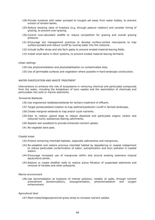 128.Provide livestock with water pumped to troughs set away from water bodies, to prevent
erosion of stream-banks.
129.Reduce stocking rates of livestock (e.g. through pasture rotation) and consider timing of
grazing, to prevent over-grazing.
130.Control over-abundant wildlife to reduce competition for grazing and overall grazing
pressure.
131.Encourage soil management practices to develop surface-vented macropores to trap
surface-ponded and reduce runoff by routing water into the rootzone.
132.Include buffer strips and site farm gates to prevent eroded material leaving fields.
133.Install small dams in ditch systems, to prevent eroded material leaving farmland.
Urban settings
134.Use phytoremediation and phytostabilisation on contaminated sites.
135.Use of permeable surfaces and vegetation where possible in hard landscape construction.
WATER PURIFICATION AND WASTE TREATMENT
Interventions to enhance the role of ecosystems in removing chemical and particulate compounds
from the water, including the breakdown of toxic wastes and the assimilation of chemicals and
particulates into soils or marine sediments.
Terrestrial Wetlands
136.Use engineered reedbeds/wetlands for tertiary treatment of effluent.
137.Target ponds/wetland creation to trap sediment/pollution runoff in farmed landscape.
138.Create marginal wetlands to trap and/or cycle nutrients.
139.Dam to restore upland bogs to reduce dissolved and particulate organic carbon and
coloured humic substances leaving catchments.
140.Replant wet woodland to provide enhanced nutrient uptake.
141.Re-vegetate bare peat.
Coastal areas
142.Protect remaining intertidal habitats, especially saltmarshes and mangroves,
143.Re-establish and restore previous intertidal habitat by depoldering or coastal realignment
to reduce particulate contamination of water, eutrophication and toxic pollution in coastal
waters.
144.Encourage increased use of mangroves within and around existing extensive tropical
aquaculture ponds.
145.Restore or create shellfish reefs to restore active filtration of suspended sediments and
removal of nitrates and other pollutants.
Marine environment
146.Use bioremediation at locations of intense pollution, notably oil spills, through nutrient
amendment (biostimulation), bioaugmentation, photoremediation and oxygen
enhancement.
Agricultural land
147.Plant trees/hedges/perennial grass strips to increase nutrient uptake.
44
 