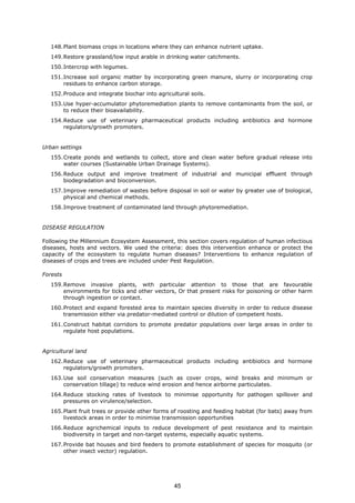 148.Plant biomass crops in locations where they can enhance nutrient uptake.
149.Restore grassland/low input arable in drinking water catchments.
150.Intercrop with legumes.
151.Increase soil organic matter by incorporating green manure, slurry or incorporating crop
residues to enhance carbon storage.
152.Produce and integrate biochar into agricultural soils.
153.Use hyper-accumulator phytoremediation plants to remove contaminants from the soil, or
to reduce their bioavailability.
154.Reduce use of veterinary pharmaceutical products including antibiotics and hormone
regulators/growth promoters.
Urban settings
155.Create ponds and wetlands to collect, store and clean water before gradual release into
water courses (Sustainable Urban Drainage Systems).
156.Reduce output and improve treatment of industrial and municipal effluent through
biodegradation and bioconversion.
157.Improve remediation of wastes before disposal in soil or water by greater use of biological,
physical and chemical methods.
158.Improve treatment of contaminated land through phytoremediation.
DISEASE REGULATION
Following the Millennium Ecosystem Assessment, this section covers regulation of human infectious
diseases, hosts and vectors. We used the criteria: does this intervention enhance or protect the
capacity of the ecosystem to regulate human diseases? Interventions to enhance regulation of
diseases of crops and trees are included under Pest Regulation.
Forests
159.Remove invasive plants, with particular attention to those that are favourable
environments for ticks and other vectors, Or that present risks for poisoning or other harm
through ingestion or contact.
160.Protect and expand forested area to maintain species diversity in order to reduce disease
transmission either via predator-mediated control or dilution of competent hosts.
161.Construct habitat corridors to promote predator populations over large areas in order to
regulate host populations.
Agricultural land
162.Reduce use of veterinary pharmaceutical products including antibiotics and hormone
regulators/growth promoters.
163.Use soil conservation measures (such as cover crops, wind breaks and minimum or
conservation tillage) to reduce wind erosion and hence airborne particulates.
164.Reduce stocking rates of livestock to minimise opportunity for pathogen spillover and
pressures on virulence/selection.
165.Plant fruit trees or provide other forms of roosting and feeding habitat (for bats) away from
livestock areas in order to minimise transmission opportunities
166.Reduce agrichemical inputs to reduce development of pest resistance and to maintain
biodiversity in target and non-target systems, especially aquatic systems.
167.Provide bat houses and bird feeders to promote establishment of species for mosquito (or
other insect vector) regulation.
45
 