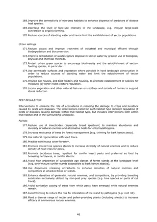 168.Improve the connectivity of non-crop habitats to enhance dispersal of predators of disease
host species.
169.Decrease the level of land-use intensity in the landscape, e.g. through large-scale
conversion to organic farming.
170.Reduce sources of standing water and hence limit the establishment of vector populations.
Urban settings
171.Reduce output and improve treatment of industrial and municipal effluent through
biodegradation and bioconversion.
172.Improve remediation of wastes before disposal in soil or water by greater use of biological,
physical and chemical methods.
173.Protect urban green spaces to encourage biodiversity and the establishment of vector-
feeding species, in particular.
174.Use permeable surfaces and vegetation where possible in hard landscape construction in
order to reduce sources of standing water and limit the establishment of vector
populations.
175.Provide bat houses, and bird feeders and housing, to promote establishment of species for
mosquito (or other insect vector) regulation.
176.Locate vegetation and other natural features on rooftops and outside of homes to support
stress reduction.
PEST REGULATION
Interventions to enhance the role of ecosystems in reducing the damage to crops and livestock
caused by pests and diseases. The interventions listed for each habitat type consider regulation of
pests or diseases causing damage within that habitat type, but includes interventions both within
that habitat and in the surrounding landscape.
Forests
177.Reduce use of insecticides (especially broad spectrum) to maintain abundance and
diversity of natural enemies and alternative hosts for entomopathogens.
178.Increase resistance of trees by forest management (e.g. thinning for bark beetle pests).
179.Use natural regeneration with seed trees.
180.Practise continuous cover forestry.
181.Promote mixed tree species stands to increase diversity of natural enemies and to reduce
density of host trees for pests.
182.Promote deciduous trees, repellent for conifer insect pests and preferred as food by
browsing herbivores, in conifer stands.
183.Avoid high proportion of susceptible age classes of forest stands at the landscape level
(e.g. over-mature conifer stands susceptible to bark beetle attacks).
184.Use dispensers releasing attractants to enhance densities of natural enemies and
competitors at attacked trees or stands.
185.Enhance densities of generalist natural enemies, and competitors, by providing breeding
substrates exclusively utilized by non-pest prey species (e.g. tree species or parts of cut
trees).
186.Avoid sanitation cutting of trees from which pests have emerged while natural enemies
remain.
187.Avoid thinning to reduce the risk for infestation of the stand by pathogens (e.g. root rot).
188.Plant a diverse range of nectar and pollen-providing plants (including shrubs) to increase
efficacy of omnivorous natural enemies.
46
 